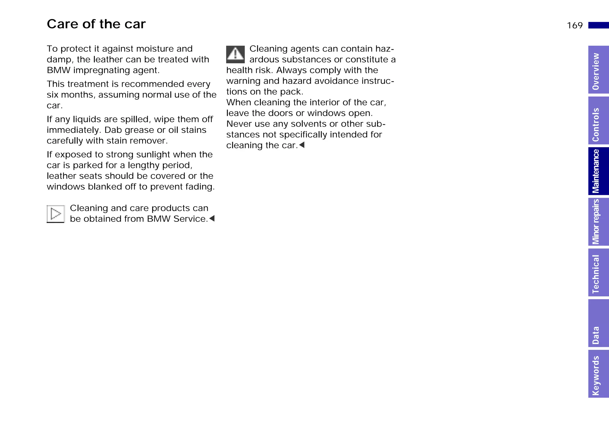169n
MinorrepairsKeywordsOverviewControlsMaintenanceTechnicalData
Care of the car
To protect it against moisture and
damp, the leather can be treated with
BMW impregnating agent.
This treatment is recommended every
six months, assuming normal use of the
car.
If any liquids are spilled, wipe them off
immediately. Dab grease or oil stains
carefully with stain remover.
If exposed to strong sunlight when the
car is parked for a lengthy period,
leather seats should be covered or the
windows blanked off to prevent fading.
Cleaning and care products can
be obtained from BMW Service.<
Cleaning agents can contain haz-
ardous substances or constitute a
health risk. Always comply with the
warning and hazard avoidance instruc-
tions on the pack.
When cleaning the interior of the car,
leave the doors or windows open.
Never use any solvents or other sub-
stances not specifically intended for
cleaning the car.<
Online Edition for Part-No. 01 41 9 791 301 - © 01/99 BMW AG
 
