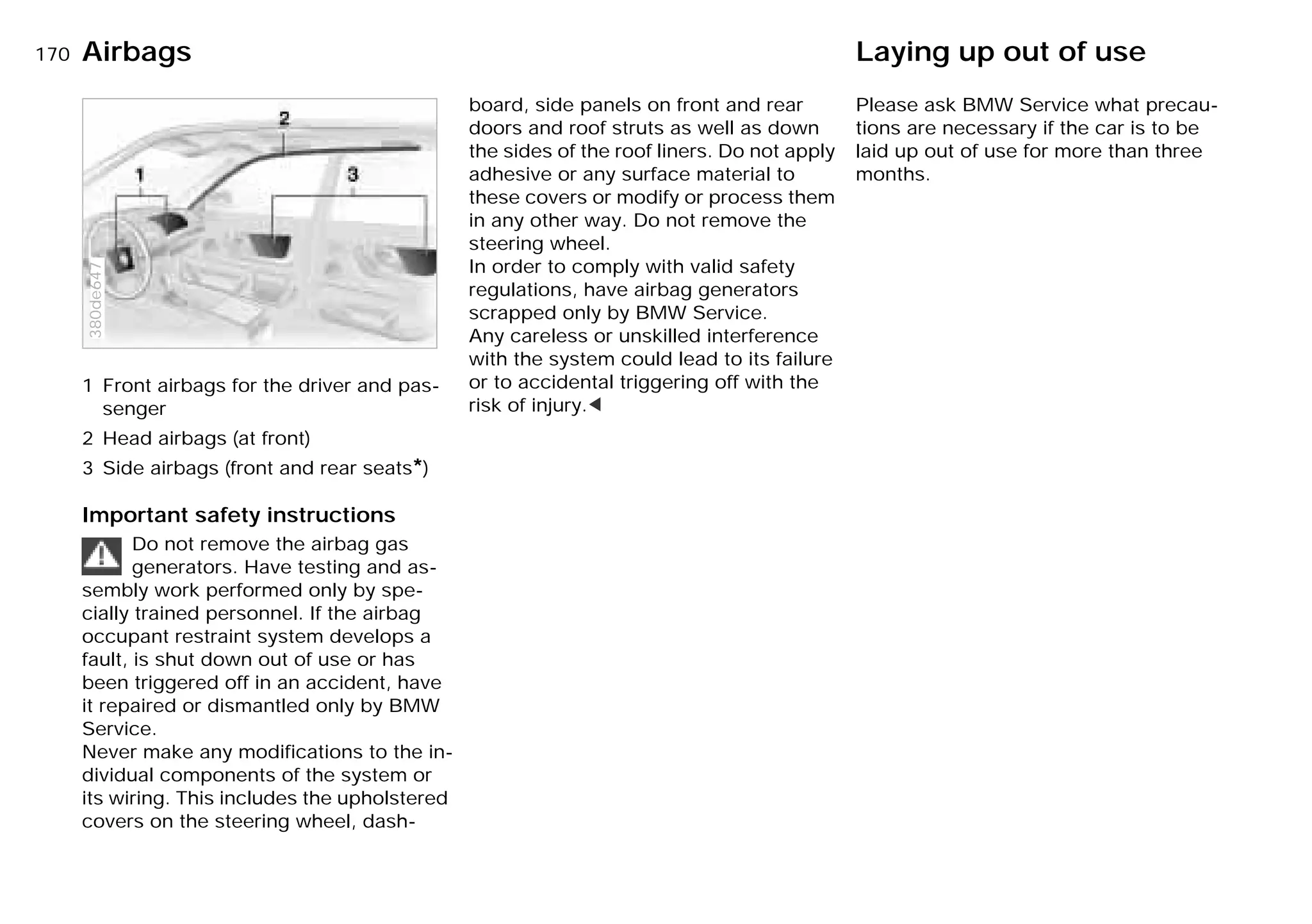 170nAirbags Laying up out of use
1 Front airbags for the driver and pas-
senger
2 Head airbags (at front)
3 Side airbags (front and rear seats*)
Important safety instructions
Do not remove the airbag gas
generators. Have testing and as-
sembly work performed only by spe-
cially trained personnel. If the airbag
occupant restraint system develops a
fault, is shut down out of use or has
been triggered off in an accident, have
it repaired or dismantled only by BMW
Service.
Never make any modifications to the in-
dividual components of the system or
its wiring. This includes the upholstered
covers on the steering wheel, dash-
380de647
board, side panels on front and rear
doors and roof struts as well as down
the sides of the roof liners. Do not apply
adhesive or any surface material to
these covers or modify or process them
in any other way. Do not remove the
steering wheel.
In order to comply with valid safety
regulations, have airbag generators
scrapped only by BMW Service.
Any careless or unskilled interference
with the system could lead to its failure
or to accidental triggering off with the
risk of injury.<
Please ask BMW Service what precau-
tions are necessary if the car is to be
laid up out of use for more than three
months.
Online Edition for Part-No. 01 41 9 791 301 - © 01/99 BMW AG
 