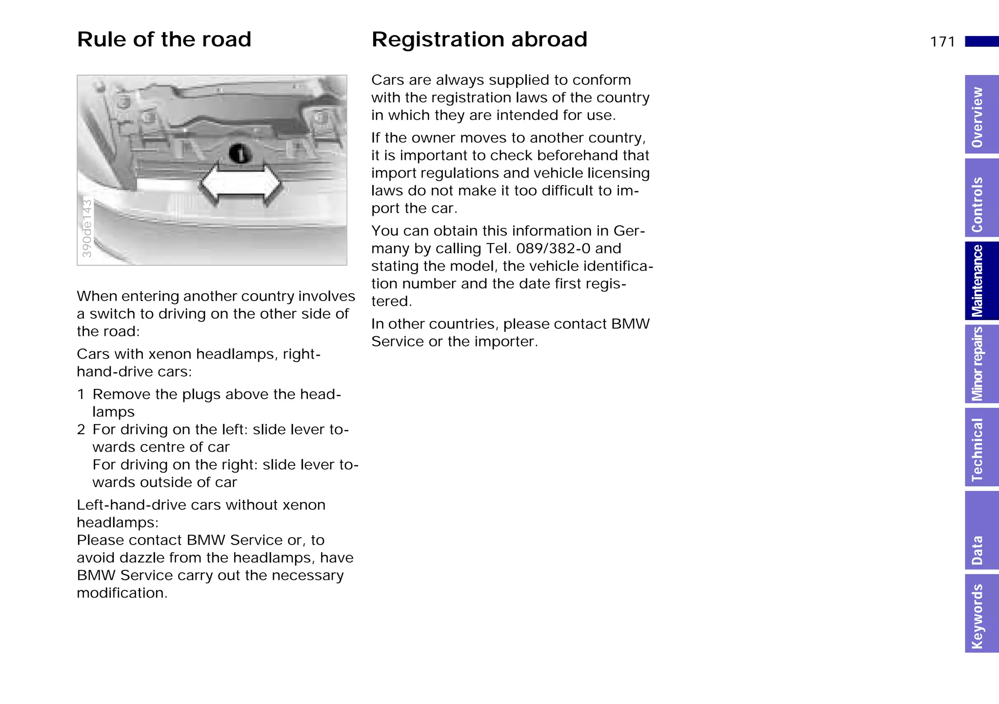 171n
MinorrepairsKeywordsOverviewControlsMaintenanceTechnicalData
When entering another country involves
a switch to driving on the other side of
the road:
Cars with xenon headlamps, right-
hand-drive cars:
1 Remove the plugs above the head-
lamps
2 For driving on the left: slide lever to-
wards centre of car
For driving on the right: slide lever to-
wards outside of car
Left-hand-drive cars without xenon
headlamps:
Please contact BMW Service or, to
avoid dazzle from the headlamps, have
BMW Service carry out the necessary
modification.
390de143
Cars are always supplied to conform
with the registration laws of the country
in which they are intended for use.
If the owner moves to another country,
it is important to check beforehand that
import regulations and vehicle licensing
laws do not make it too difficult to im-
port the car.
You can obtain this information in Ger-
many by calling Tel. 089/382-0 and
stating the model, the vehicle identifica-
tion number and the date first regis-
tered.
In other countries, please contact BMW
Service or the importer.
Rule of the road Registration abroad
Online Edition for Part-No. 01 41 9 791 301 - © 01/99 BMW AG
 