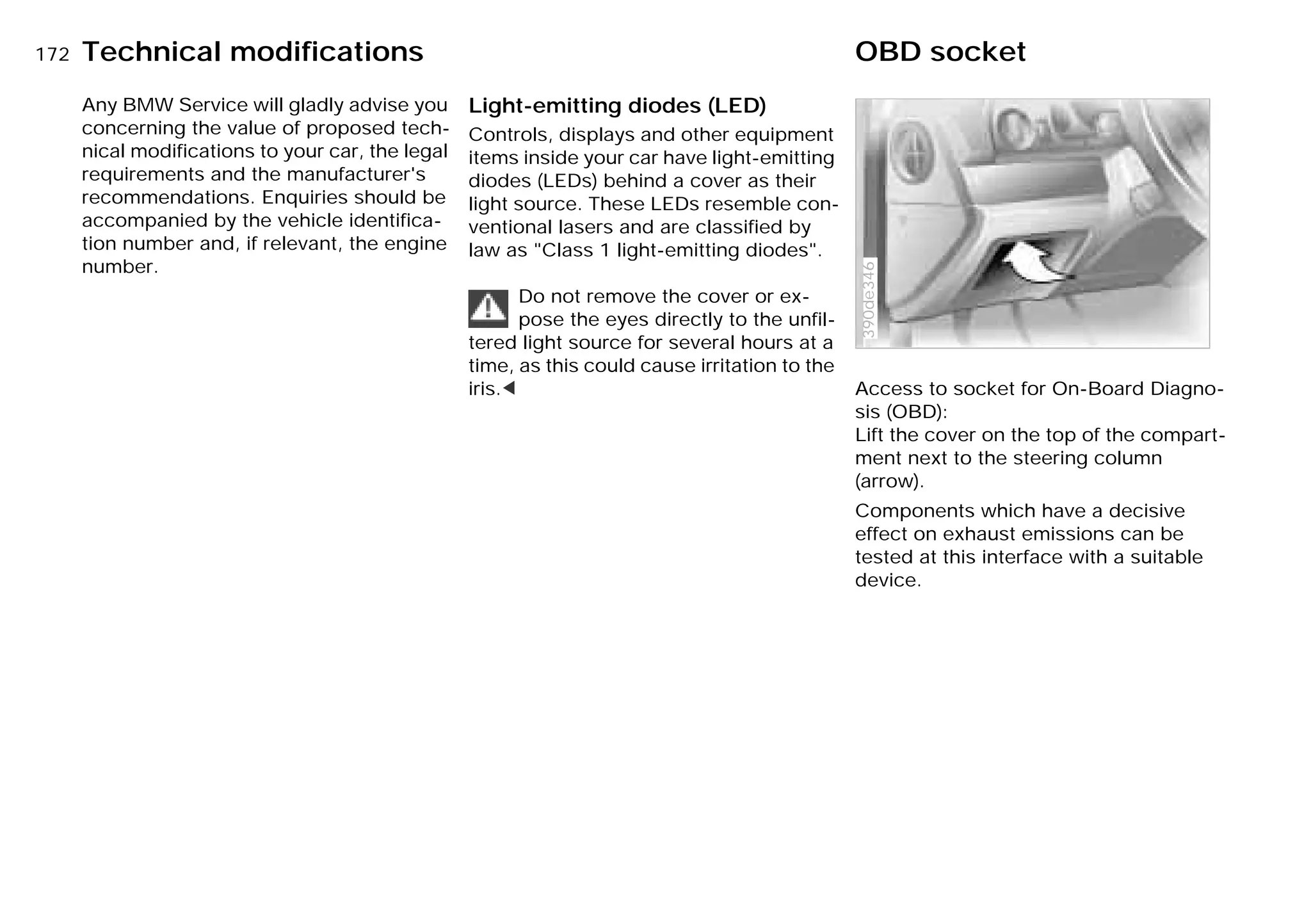 172nTechnical modifications OBD socket
Any BMW Service will gladly advise you
concerning the value of proposed tech-
nical modifications to your car, the legal
requirements and the manufacturer's
recommendations. Enquiries should be
accompanied by the vehicle identifica-
tion number and, if relevant, the engine
number.
Light-emitting diodes (LED)
Controls, displays and other equipment
items inside your car have light-emitting
diodes (LEDs) behind a cover as their
light source. These LEDs resemble con-
ventional lasers and are classified by
law as "Class 1 light-emitting diodes".
Do not remove the cover or ex-
pose the eyes directly to the unfil-
tered light source for several hours at a
time, as this could cause irritation to the
iris.< Access to socket for On-Board Diagno-
sis (OBD):
Lift the cover on the top of the compart-
ment next to the steering column
(arrow).
Components which have a decisive
effect on exhaust emissions can be
tested at this interface with a suitable
device.
390de346
Online Edition for Part-No. 01 41 9 791 301 - © 01/99 BMW AG
 