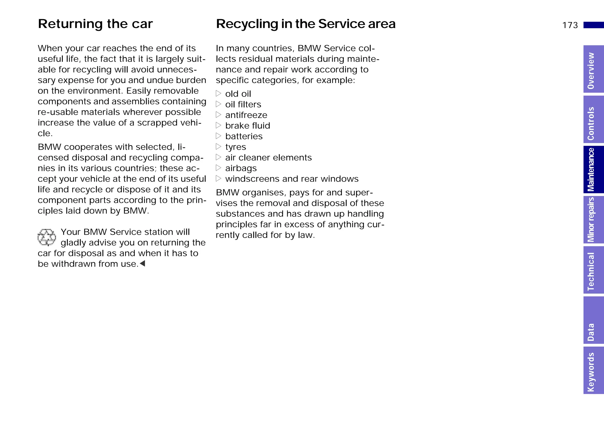 173n
MinorrepairsKeywordsOverviewControlsMaintenanceTechnicalData
In many countries, BMW Service col-
lects residual materials during mainte-
nance and repair work according to
specific categories, for example:
> old oil
> oil filters
> antifreeze
> brake fluid
> batteries
> tyres
> air cleaner elements
> airbags
> windscreens and rear windows
BMW organises, pays for and super-
vises the removal and disposal of these
substances and has drawn up handling
principles far in excess of anything cur-
rently called for by law.
When your car reaches the end of its
useful life, the fact that it is largely suit-
able for recycling will avoid unneces-
sary expense for you and undue burden
on the environment. Easily removable
components and assemblies containing
re-usable materials wherever possible
increase the value of a scrapped vehi-
cle.
BMW cooperates with selected, li-
censed disposal and recycling compa-
nies in its various countries; these ac-
cept your vehicle at the end of its useful
life and recycle or dispose of it and its
component parts according to the prin-
ciples laid down by BMW.
Your BMW Service station will
gladly advise you on returning the
car for disposal as and when it has to
be withdrawn from use.<
Recycling in the Service areaReturning the car
Online Edition for Part-No. 01 41 9 791 301 - © 01/99 BMW AG
 