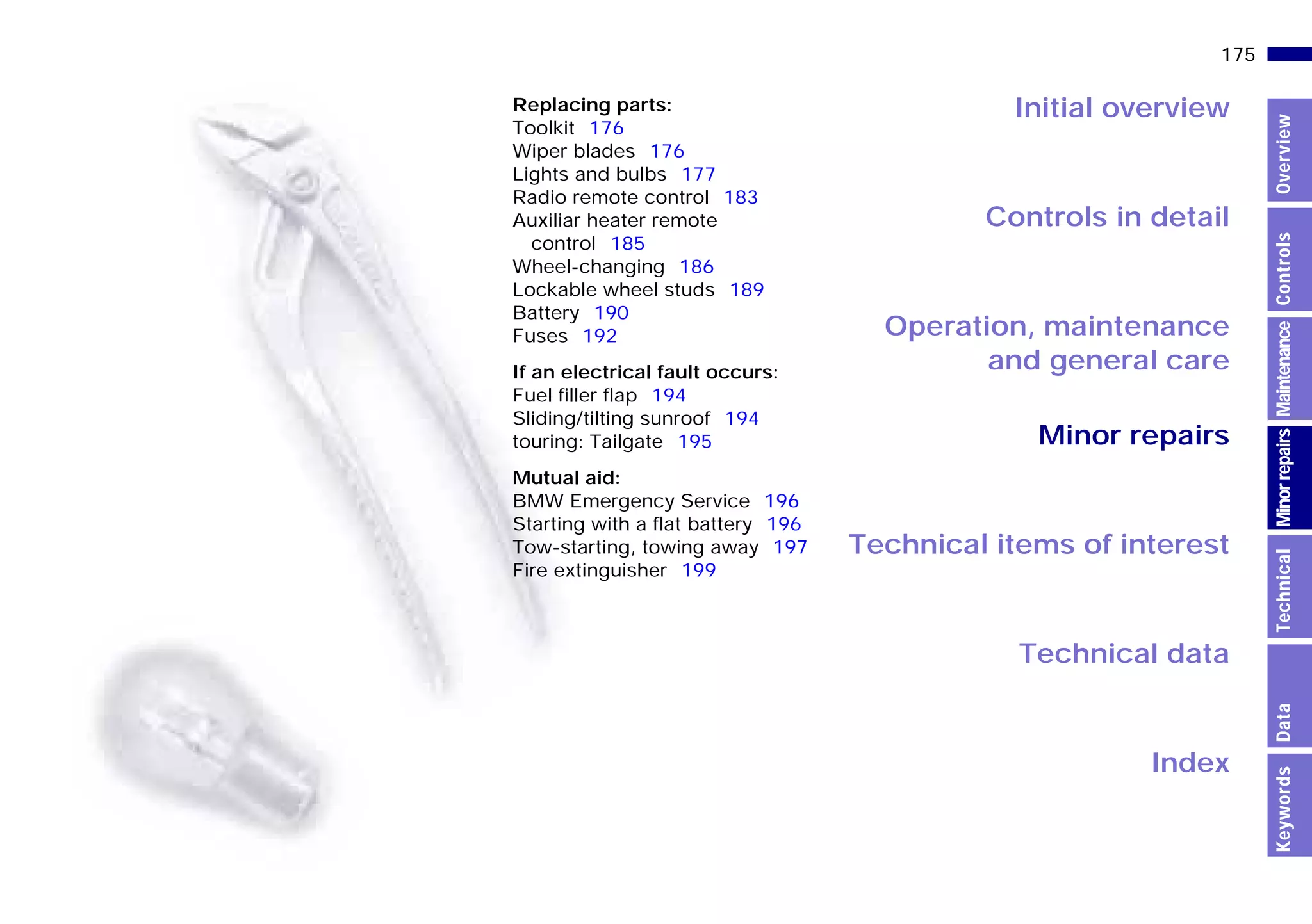 Initial overview
Controls in detail
Operation, maintenance
and general care
Minor repairs
Technical data
Index
Technical items of interest
175n
MinorrepairsKeywordsOverviewControlsMaintenanceTechnicalData
Replacing parts:
Toolkit 176
Wiper blades 176
Lights and bulbs 177
Radio remote control 183
Auxiliar heater remote
control 185
Wheel-changing 186
Lockable wheel studs 189
Battery 190
Fuses 192
If an electrical fault occurs:
Fuel filler flap 194
Sliding/tilting sunroof 194
touring: Tailgate 195
Mutual aid:
BMW Emergency Service 196
Starting with a flat battery 196
Tow-starting, towing away 197
Fire extinguisher 199
Online Edition for Part-No. 01 41 9 791 301 - © 01/99 BMW AG
 