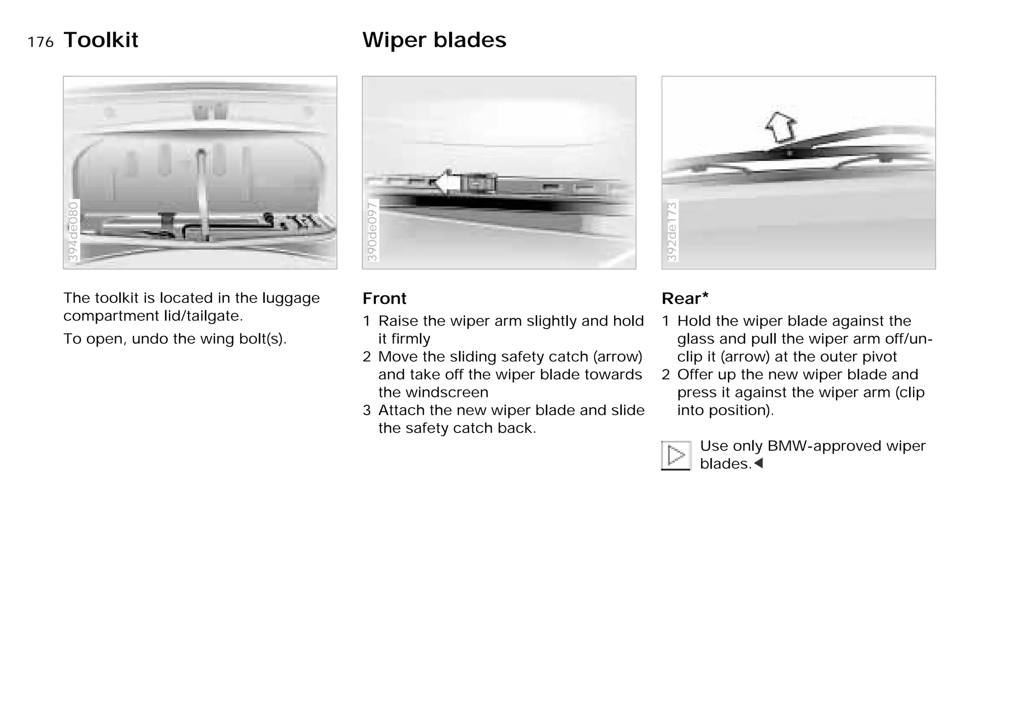 176n
The toolkit is located in the luggage
compartment lid/tailgate.
To open, undo the wing bolt(s).
394de080
Front
1 Raise the wiper arm slightly and hold
it firmly
2 Move the sliding safety catch (arrow)
and take off the wiper blade towards
the windscreen
3 Attach the new wiper blade and slide
the safety catch back.390de097
Rear*
1 Hold the wiper blade against the
glass and pull the wiper arm off/un-
clip it (arrow) at the outer pivot
2 Offer up the new wiper blade and
press it against the wiper arm (clip
into position).
Use only BMW-approved wiper
blades.<
392de173
Toolkit Wiper blades
Online Edition for Part-No. 01 41 9 791 301 - © 01/99 BMW AG
 
