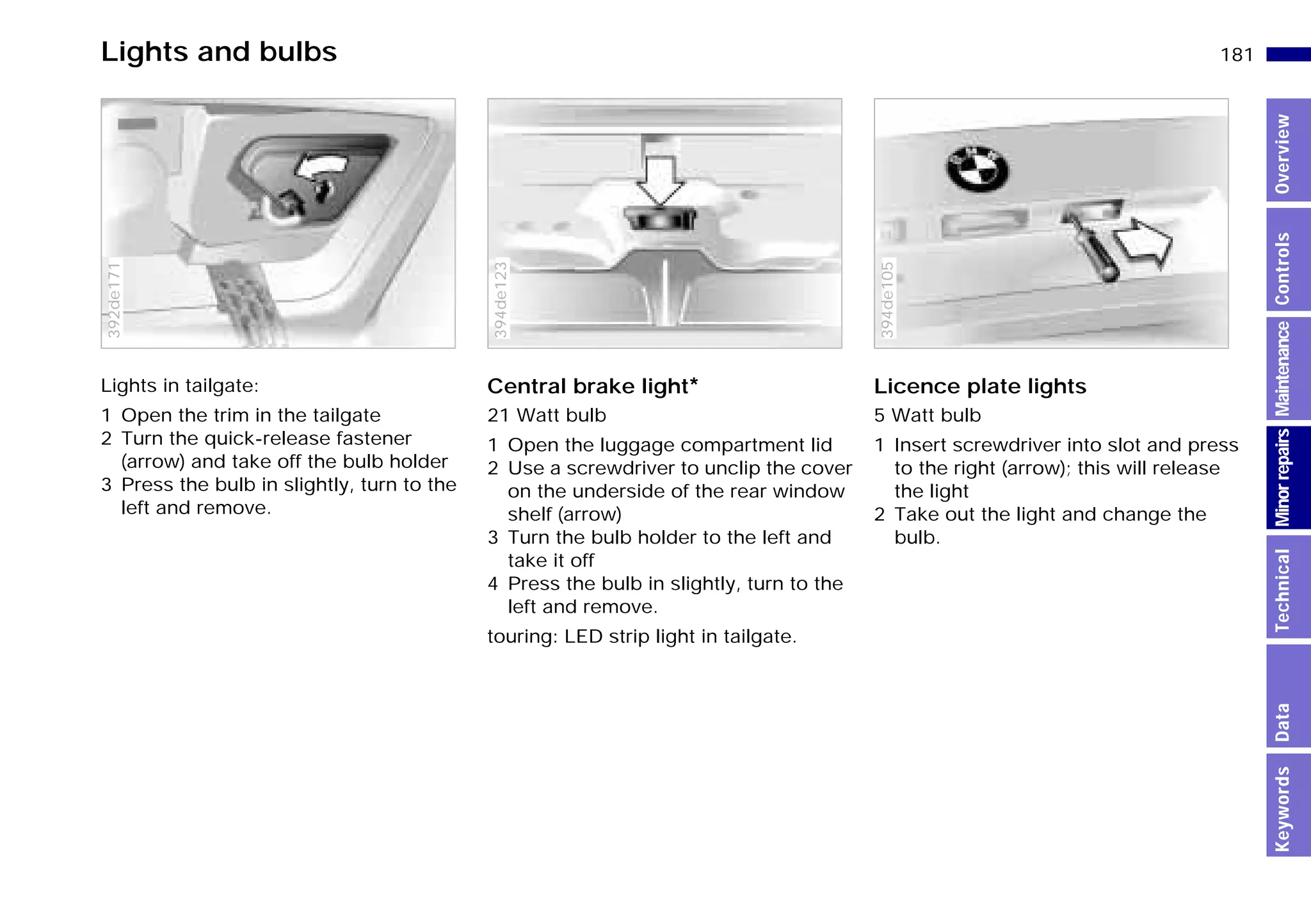 181n
MinorrepairsKeywordsOverviewControlsMaintenanceTechnicalData
Lights and bulbs
Lights in tailgate:
1 Open the trim in the tailgate
2 Turn the quick-release fastener
(arrow) and take off the bulb holder
3 Press the bulb in slightly, turn to the
left and remove.
392de171
Central brake light*
21 Watt bulb
1 Open the luggage compartment lid
2 Use a screwdriver to unclip the cover
on the underside of the rear window
shelf (arrow)
3 Turn the bulb holder to the left and
take it off
4 Press the bulb in slightly, turn to the
left and remove.
touring: LED strip light in tailgate.
394de123
Licence plate lights
5 Watt bulb
1 Insert screwdriver into slot and press
to the right (arrow); this will release
the light
2 Take out the light and change the
bulb.
394de105
Online Edition for Part-No. 01 41 9 791 301 - © 01/99 BMW AG
 