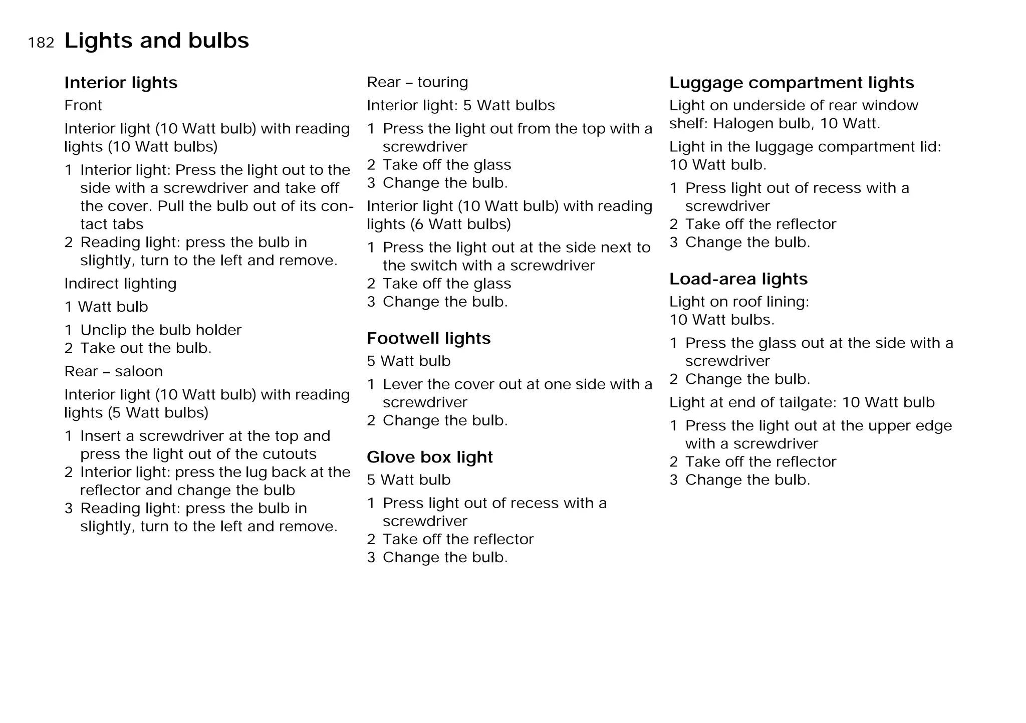 182nLights and bulbs
Interior lights
Front
Interior light (10 Watt bulb) with reading
lights (10 Watt bulbs)
1 Interior light: Press the light out to the
side with a screwdriver and take off
the cover. Pull the bulb out of its con-
tact tabs
2 Reading light: press the bulb in
slightly, turn to the left and remove.
Indirect lighting
1 Watt bulb
1 Unclip the bulb holder
2 Take out the bulb.
Rear – saloon
Interior light (10 Watt bulb) with reading
lights (5 Watt bulbs)
1 Insert a screwdriver at the top and
press the light out of the cutouts
2 Interior light: press the lug back at the
reflector and change the bulb
3 Reading light: press the bulb in
slightly, turn to the left and remove.
Rear – touring
Interior light: 5 Watt bulbs
1 Press the light out from the top with a
screwdriver
2 Take off the glass
3 Change the bulb.
Interior light (10 Watt bulb) with reading
lights (6 Watt bulbs)
1 Press the light out at the side next to
the switch with a screwdriver
2 Take off the glass
3 Change the bulb.
Footwell lights
5 Watt bulb
1 Lever the cover out at one side with a
screwdriver
2 Change the bulb.
Glove box light
5 Watt bulb
1 Press light out of recess with a
screwdriver
2 Take off the reflector
3 Change the bulb.
Luggage compartment lights
Light on underside of rear window
shelf: Halogen bulb, 10 Watt.
Light in the luggage compartment lid:
10 Watt bulb.
1 Press light out of recess with a
screwdriver
2 Take off the reflector
3 Change the bulb.
Load-area lights
Light on roof lining:
10 Watt bulbs.
1 Press the glass out at the side with a
screwdriver
2 Change the bulb.
Light at end of tailgate: 10 Watt bulb
1 Press the light out at the upper edge
with a screwdriver
2 Take off the reflector
3 Change the bulb.
Online Edition for Part-No. 01 41 9 791 301 - © 01/99 BMW AG
 