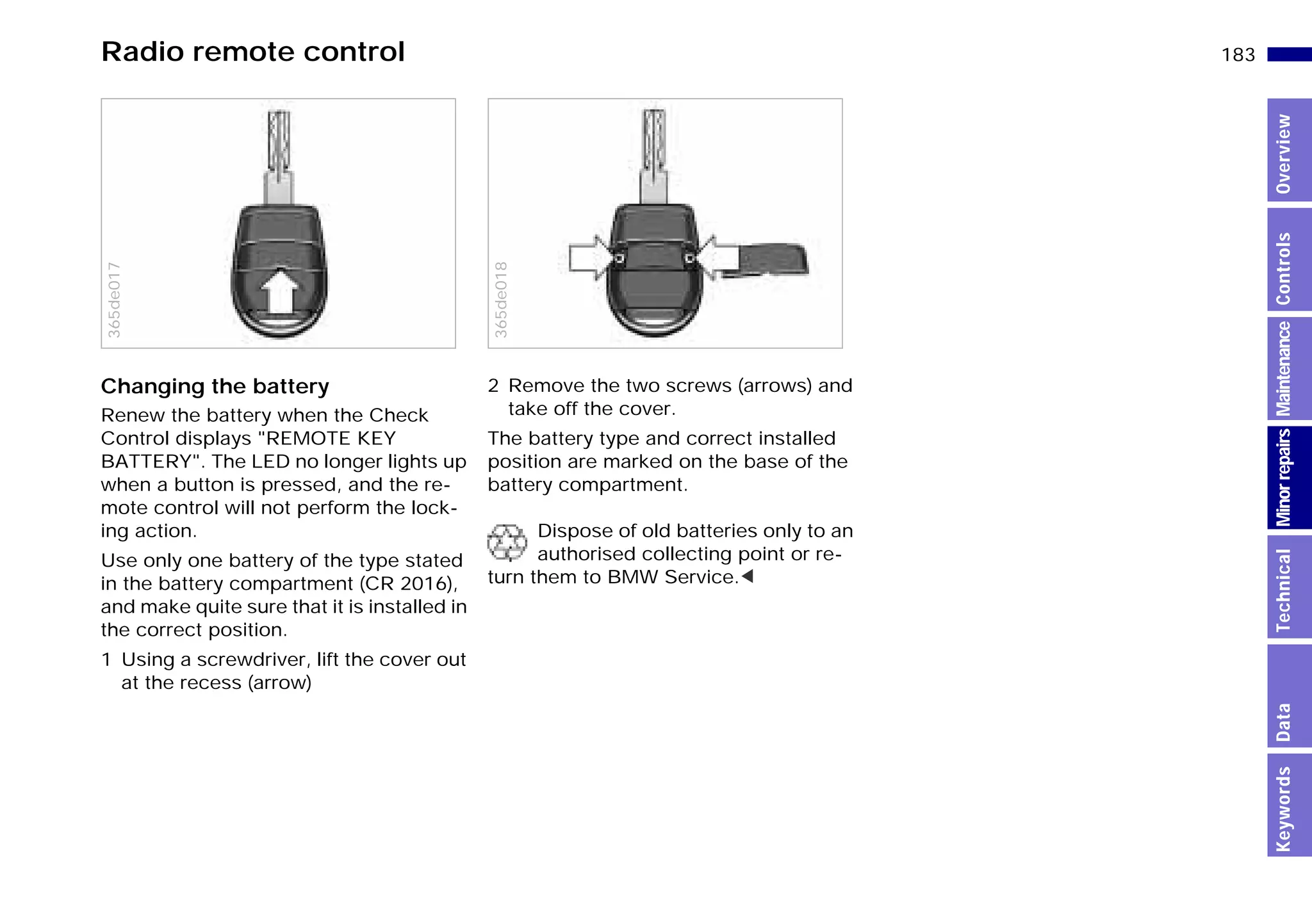 183n
MinorrepairsKeywordsOverviewControlsMaintenanceTechnicalData
Radio remote control
Changing the battery
Renew the battery when the Check
Control displays "REMOTE KEY
BATTERY". The LED no longer lights up
when a button is pressed, and the re-
mote control will not perform the lock-
ing action.
Use only one battery of the type stated
in the battery compartment (CR 2016),
and make quite sure that it is installed in
the correct position.
1 Using a screwdriver, lift the cover out
at the recess (arrow)
365de017
2 Remove the two screws (arrows) and
take off the cover.
The battery type and correct installed
position are marked on the base of the
battery compartment.
Dispose of old batteries only to an
authorised collecting point or re-
turn them to BMW Service.<365de018
Online Edition for Part-No. 01 41 9 791 301 - © 01/99 BMW AG
 
