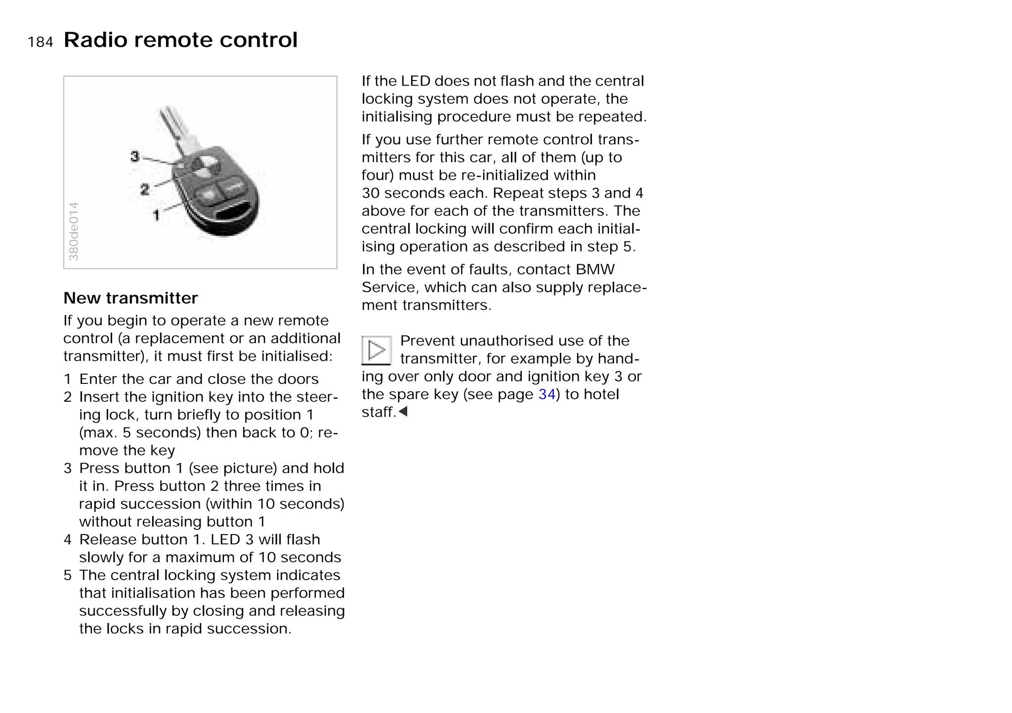 184nRadio remote control
New transmitter
If you begin to operate a new remote
control (a replacement or an additional
transmitter), it must first be initialised:
1 Enter the car and close the doors
2 Insert the ignition key into the steer-
ing lock, turn briefly to position 1
(max. 5 seconds) then back to 0; re-
move the key
3 Press button 1 (see picture) and hold
it in. Press button 2 three times in
rapid succession (within 10 seconds)
without releasing button 1
4 Release button 1. LED 3 will flash
slowly for a maximum of 10 seconds
5 The central locking system indicates
that initialisation has been performed
successfully by closing and releasing
the locks in rapid succession.
380de014
If the LED does not flash and the central
locking system does not operate, the
initialising procedure must be repeated.
If you use further remote control trans-
mitters for this car, all of them (up to
four) must be re-initialized within
30 seconds each. Repeat steps 3 and 4
above for each of the transmitters. The
central locking will confirm each initial-
ising operation as described in step 5.
In the event of faults, contact BMW
Service, which can also supply replace-
ment transmitters.
Prevent unauthorised use of the
transmitter, for example by hand-
ing over only door and ignition key 3 or
the spare key (see page 34) to hotel
staff.<
Online Edition for Part-No. 01 41 9 791 301 - © 01/99 BMW AG
 