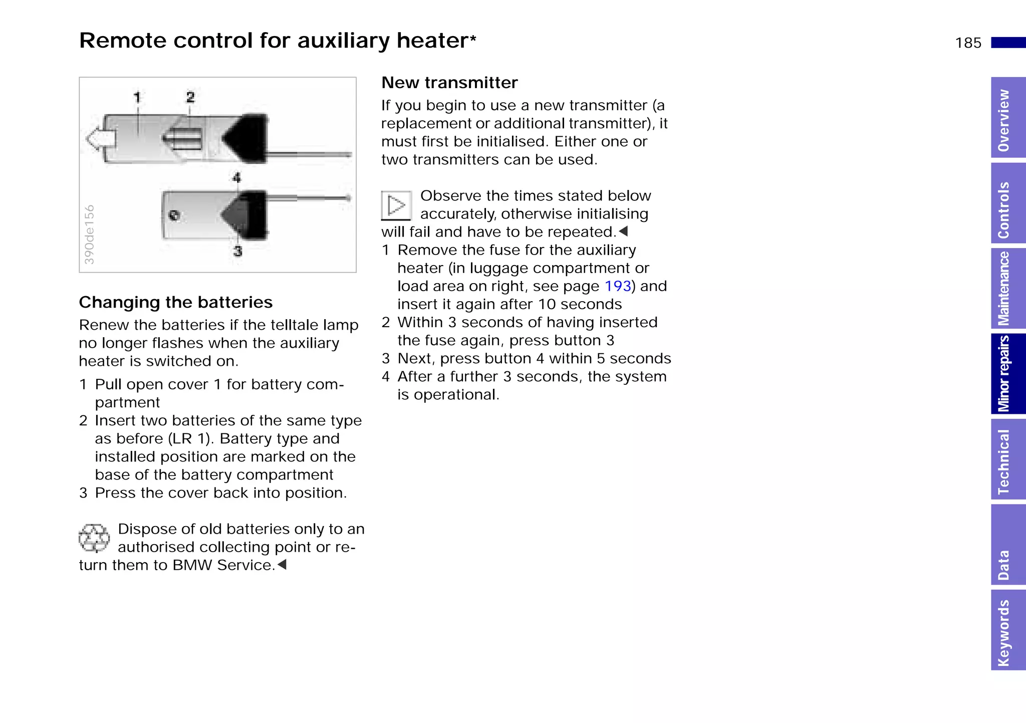185n
MinorrepairsKeywordsOverviewControlsMaintenanceTechnicalData
Remote control for auxiliary heater*
Changing the batteries
Renew the batteries if the telltale lamp
no longer flashes when the auxiliary
heater is switched on.
1 Pull open cover 1 for battery com-
partment
2 Insert two batteries of the same type
as before (LR 1). Battery type and
installed position are marked on the
base of the battery compartment
3 Press the cover back into position.
Dispose of old batteries only to an
authorised collecting point or re-
turn them to BMW Service.<
390de156
New transmitter
If you begin to use a new transmitter (a
replacement or additional transmitter), it
must first be initialised. Either one or
two transmitters can be used.
Observe the times stated below
accurately, otherwise initialising
will fail and have to be repeated.<
1 Remove the fuse for the auxiliary
heater (in luggage compartment or
load area on right, see page 193) and
insert it again after 10 seconds
2 Within 3 seconds of having inserted
the fuse again, press button 3
3 Next, press button 4 within 5 seconds
4 After a further 3 seconds, the system
is operational.
Online Edition for Part-No. 01 41 9 791 301 - © 01/99 BMW AG
 