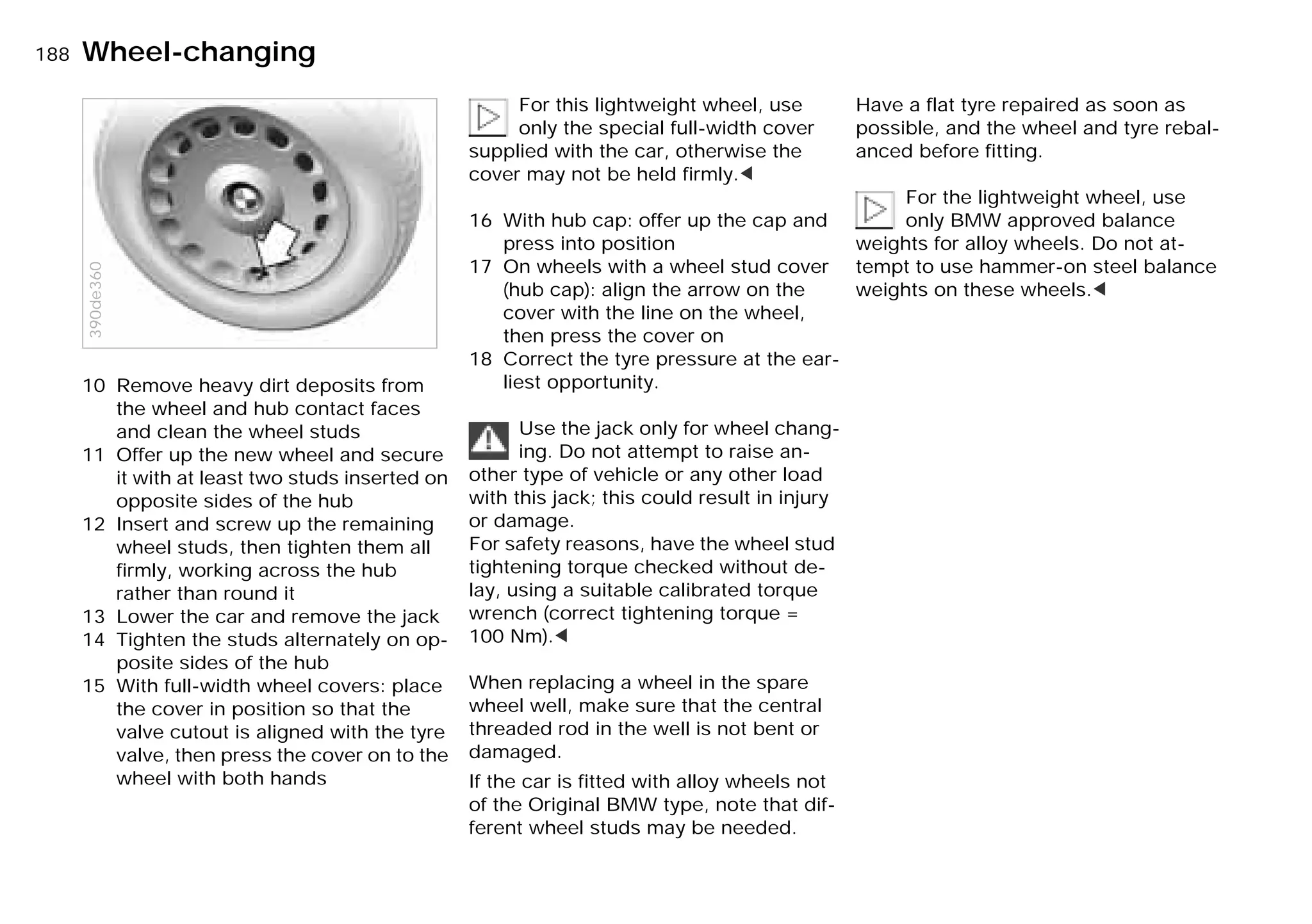 188nWheel-changing
10 Remove heavy dirt deposits from
the wheel and hub contact faces
and clean the wheel studs
11 Offer up the new wheel and secure
it with at least two studs inserted on
opposite sides of the hub
12 Insert and screw up the remaining
wheel studs, then tighten them all
firmly, working across the hub
rather than round it
13 Lower the car and remove the jack
14 Tighten the studs alternately on op-
posite sides of the hub
15 With full-width wheel covers: place
the cover in position so that the
valve cutout is aligned with the tyre
valve, then press the cover on to the
wheel with both hands
390de360
For this lightweight wheel, use
only the special full-width cover
supplied with the car, otherwise the
cover may not be held firmly.<
16 With hub cap: offer up the cap and
press into position
17 On wheels with a wheel stud cover
(hub cap): align the arrow on the
cover with the line on the wheel,
then press the cover on
18 Correct the tyre pressure at the ear-
liest opportunity.
Use the jack only for wheel chang-
ing. Do not attempt to raise an-
other type of vehicle or any other load
with this jack; this could result in injury
or damage.
For safety reasons, have the wheel stud
tightening torque checked without de-
lay, using a suitable calibrated torque
wrench (correct tightening torque =
100 Nm).<
When replacing a wheel in the spare
wheel well, make sure that the central
threaded rod in the well is not bent or
damaged.
If the car is fitted with alloy wheels not
of the Original BMW type, note that dif-
ferent wheel studs may be needed.
Have a flat tyre repaired as soon as
possible, and the wheel and tyre rebal-
anced before fitting.
For the lightweight wheel, use
only BMW approved balance
weights for alloy wheels. Do not at-
tempt to use hammer-on steel balance
weights on these wheels.<
Online Edition for Part-No. 01 41 9 791 301 - © 01/99 BMW AG
 