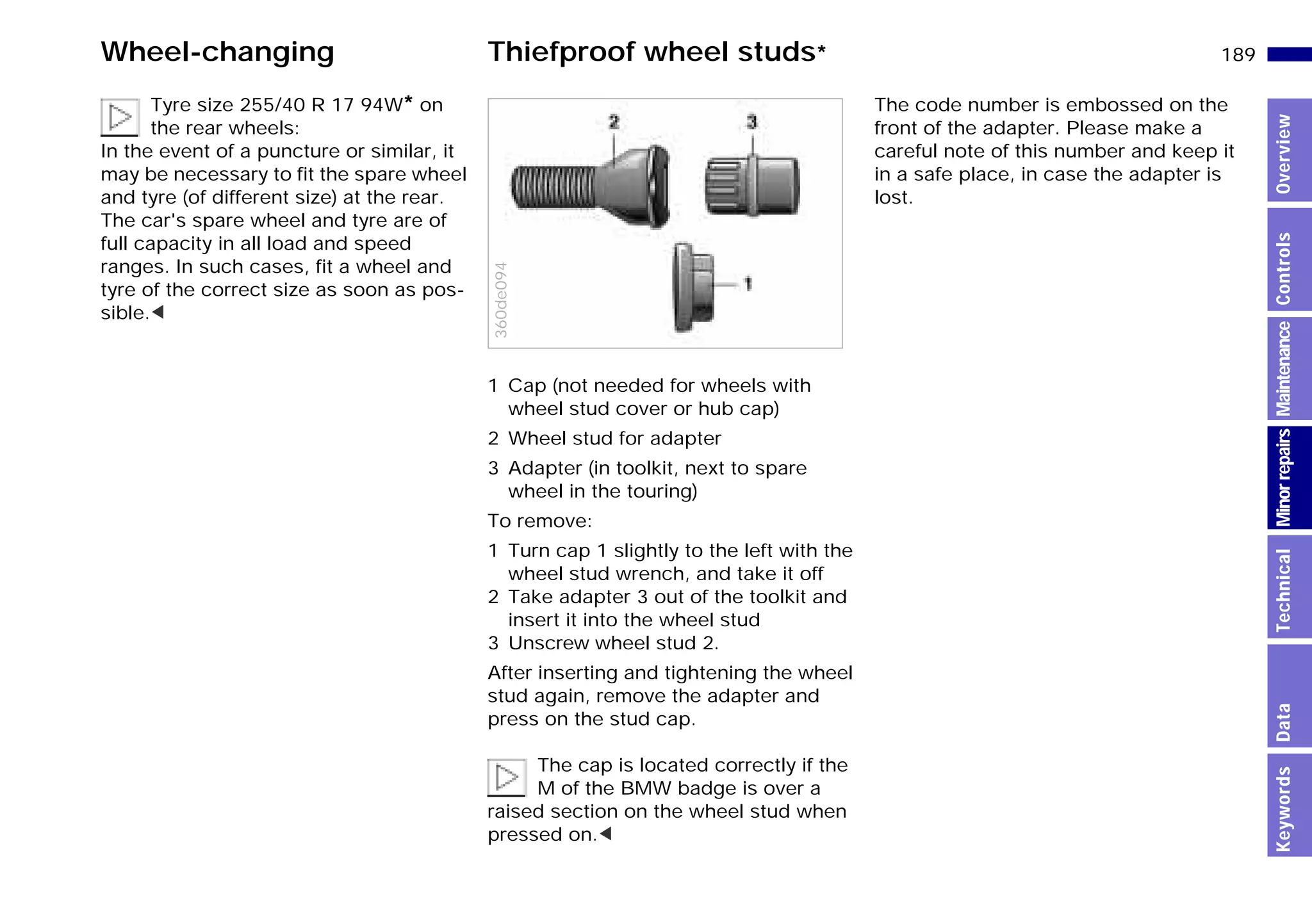189n
MinorrepairsKeywordsOverviewControlsMaintenanceTechnicalData
Wheel-changing Thiefproof wheel studs*
Tyre size 255/40 R 17 94W* on
the rear wheels:
In the event of a puncture or similar, it
may be necessary to fit the spare wheel
and tyre (of different size) at the rear.
The car's spare wheel and tyre are of
full capacity in all load and speed
ranges. In such cases, fit a wheel and
tyre of the correct size as soon as pos-
sible.<
1 Cap (not needed for wheels with
wheel stud cover or hub cap)
2 Wheel stud for adapter
3 Adapter (in toolkit, next to spare
wheel in the touring)
To remove:
1 Turn cap 1 slightly to the left with the
wheel stud wrench, and take it off
2 Take adapter 3 out of the toolkit and
insert it into the wheel stud
3 Unscrew wheel stud 2.
After inserting and tightening the wheel
stud again, remove the adapter and
press on the stud cap.
The cap is located correctly if the
M of the BMW badge is over a
raised section on the wheel stud when
pressed on.<
360de094
The code number is embossed on the
front of the adapter. Please make a
careful note of this number and keep it
in a safe place, in case the adapter is
lost.
Online Edition for Part-No. 01 41 9 791 301 - © 01/99 BMW AG
 