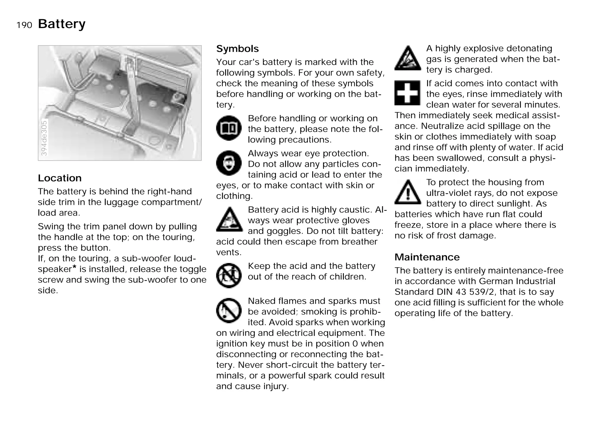 190nBattery
Location
The battery is behind the right-hand
side trim in the luggage compartment/
load area.
Swing the trim panel down by pulling
the handle at the top; on the touring,
press the button.
If, on the touring, a sub-woofer loud-
speaker* is installed, release the toggle
screw and swing the sub-woofer to one
side.
394de305
Symbols
Your car's battery is marked with the
following symbols. For your own safety,
check the meaning of these symbols
before handling or working on the bat-
tery.
Before handling or working on
the battery, please note the fol-
lowing precautions.
Always wear eye protection.
Do not allow any particles con-
taining acid or lead to enter the
eyes, or to make contact with skin or
clothing.
Battery acid is highly caustic. Al-
ways wear protective gloves
and goggles. Do not tilt battery:
acid could then escape from breather
vents.
Keep the acid and the battery
out of the reach of children.
Naked flames and sparks must
be avoided; smoking is prohib-
ited. Avoid sparks when working
on wiring and electrical equipment. The
ignition key must be in position 0 when
disconnecting or reconnecting the bat-
tery. Never short-circuit the battery ter-
minals, or a powerful spark could result
and cause injury.
A highly explosive detonating
gas is generated when the bat-
tery is charged.
If acid comes into contact with
the eyes, rinse immediately with
clean water for several minutes.
Then immediately seek medical assist-
ance. Neutralize acid spillage on the
skin or clothes immediately with soap
and rinse off with plenty of water. If acid
has been swallowed, consult a physi-
cian immediately.
To protect the housing from
ultra-violet rays, do not expose
battery to direct sunlight. As
batteries which have run flat could
freeze, store in a place where there is
no risk of frost damage.
Maintenance
The battery is entirely maintenance-free
in accordance with German Industrial
Standard DIN 43 539/2, that is to say
one acid filling is sufficient for the whole
operating life of the battery.
Online Edition for Part-No. 01 41 9 791 301 - © 01/99 BMW AG
 