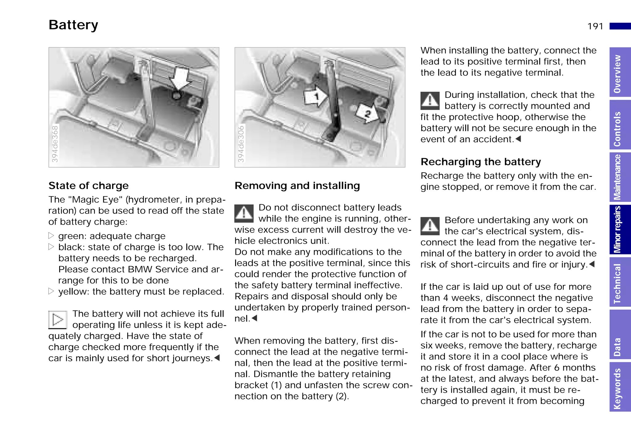 191n
MinorrepairsKeywordsOverviewControlsMaintenanceTechnicalData
Battery
State of charge
The "Magic Eye" (hydrometer, in prepa-
ration) can be used to read off the state
of battery charge:
> green: adequate charge
> black: state of charge is too low. The
battery needs to be recharged.
Please contact BMW Service and ar-
range for this to be done
> yellow: the battery must be replaced.
The battery will not achieve its full
operating life unless it is kept ade-
quately charged. Have the state of
charge checked more frequently if the
car is mainly used for short journeys.<
394de368
Removing and installing
Do not disconnect battery leads
while the engine is running, other-
wise excess current will destroy the ve-
hicle electronics unit.
Do not make any modifications to the
leads at the positive terminal, since this
could render the protective function of
the safety battery terminal ineffective.
Repairs and disposal should only be
undertaken by properly trained person-
nel.<
When removing the battery, first dis-
connect the lead at the negative termi-
nal, then the lead at the positive termi-
nal. Dismantle the battery retaining
bracket (1) and unfasten the screw con-
nection on the battery (2).
394de306
When installing the battery, connect the
lead to its positive terminal first, then
the lead to its negative terminal.
During installation, check that the
battery is correctly mounted and
fit the protective hoop, otherwise the
battery will not be secure enough in the
event of an accident.<
Recharging the battery
Recharge the battery only with the en-
gine stopped, or remove it from the car.
Before undertaking any work on
the car's electrical system, dis-
connect the lead from the negative ter-
minal of the battery in order to avoid the
risk of short-circuits and fire or injury.<
If the car is laid up out of use for more
than 4 weeks, disconnect the negative
lead from the battery in order to sepa-
rate it from the car's electrical system.
If the car is not to be used for more than
six weeks, remove the battery, recharge
it and store it in a cool place where is
no risk of frost damage. After 6 months
at the latest, and always before the bat-
tery is installed again, it must be re-
charged to prevent it from becoming
Online Edition for Part-No. 01 41 9 791 301 - © 01/99 BMW AG
 