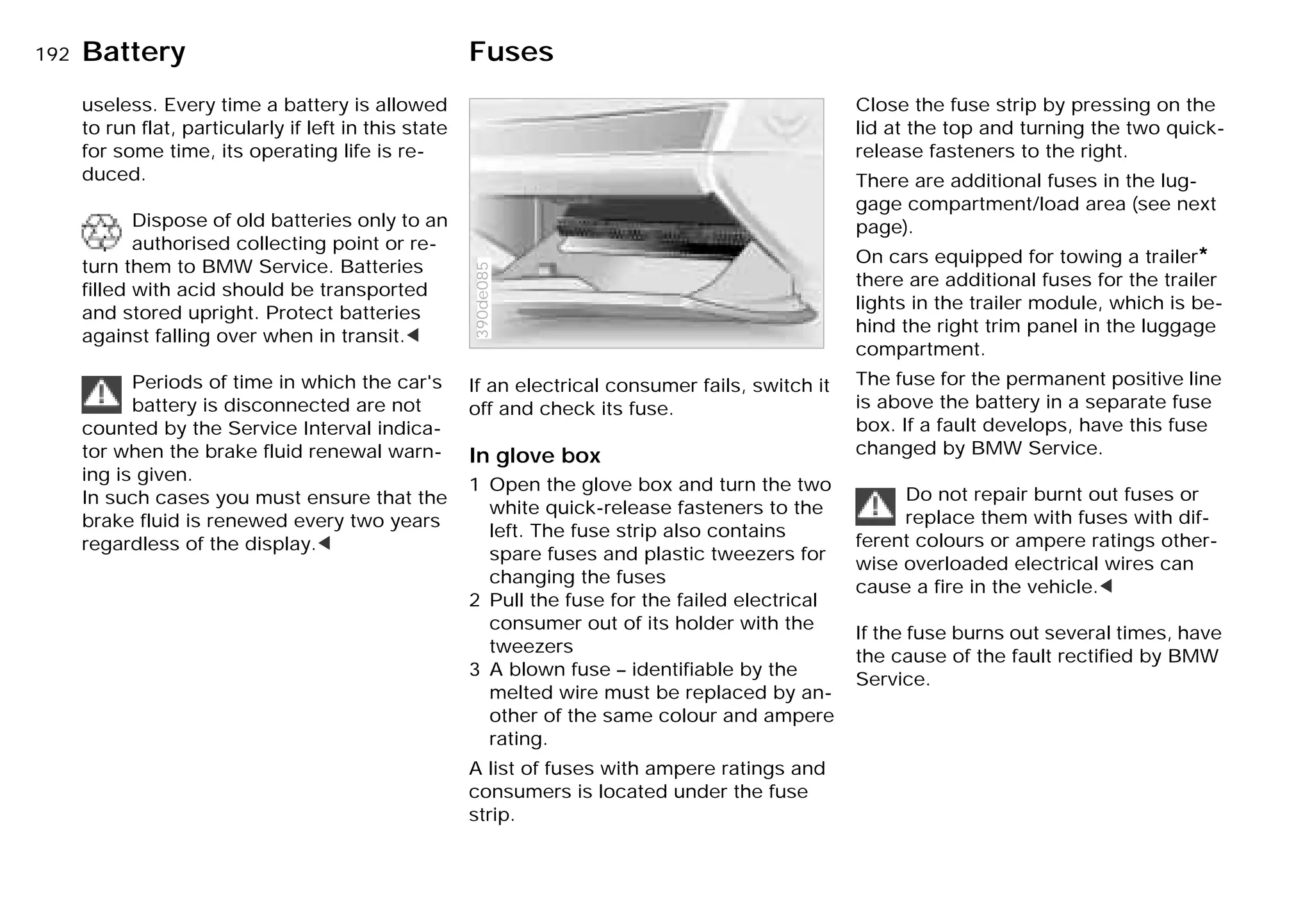 192nBattery Fuses
useless. Every time a battery is allowed
to run flat, particularly if left in this state
for some time, its operating life is re-
duced.
Dispose of old batteries only to an
authorised collecting point or re-
turn them to BMW Service. Batteries
filled with acid should be transported
and stored upright. Protect batteries
against falling over when in transit.<
Periods of time in which the car's
battery is disconnected are not
counted by the Service Interval indica-
tor when the brake fluid renewal warn-
ing is given.
In such cases you must ensure that the
brake fluid is renewed every two years
regardless of the display.<
If an electrical consumer fails, switch it
off and check its fuse.
In glove box
1 Open the glove box and turn the two
white quick-release fasteners to the
left. The fuse strip also contains
spare fuses and plastic tweezers for
changing the fuses
2 Pull the fuse for the failed electrical
consumer out of its holder with the
tweezers
3 A blown fuse – identifiable by the
melted wire must be replaced by an-
other of the same colour and ampere
rating.
A list of fuses with ampere ratings and
consumers is located under the fuse
strip.
390de085
Close the fuse strip by pressing on the
lid at the top and turning the two quick-
release fasteners to the right.
There are additional fuses in the lug-
gage compartment/load area (see next
page).
On cars equipped for towing a trailer*
there are additional fuses for the trailer
lights in the trailer module, which is be-
hind the right trim panel in the luggage
compartment.
The fuse for the permanent positive line
is above the battery in a separate fuse
box. If a fault develops, have this fuse
changed by BMW Service.
Do not repair burnt out fuses or
replace them with fuses with dif-
ferent colours or ampere ratings other-
wise overloaded electrical wires can
cause a fire in the vehicle.<
If the fuse burns out several times, have
the cause of the fault rectified by BMW
Service.
Online Edition for Part-No. 01 41 9 791 301 - © 01/99 BMW AG
 