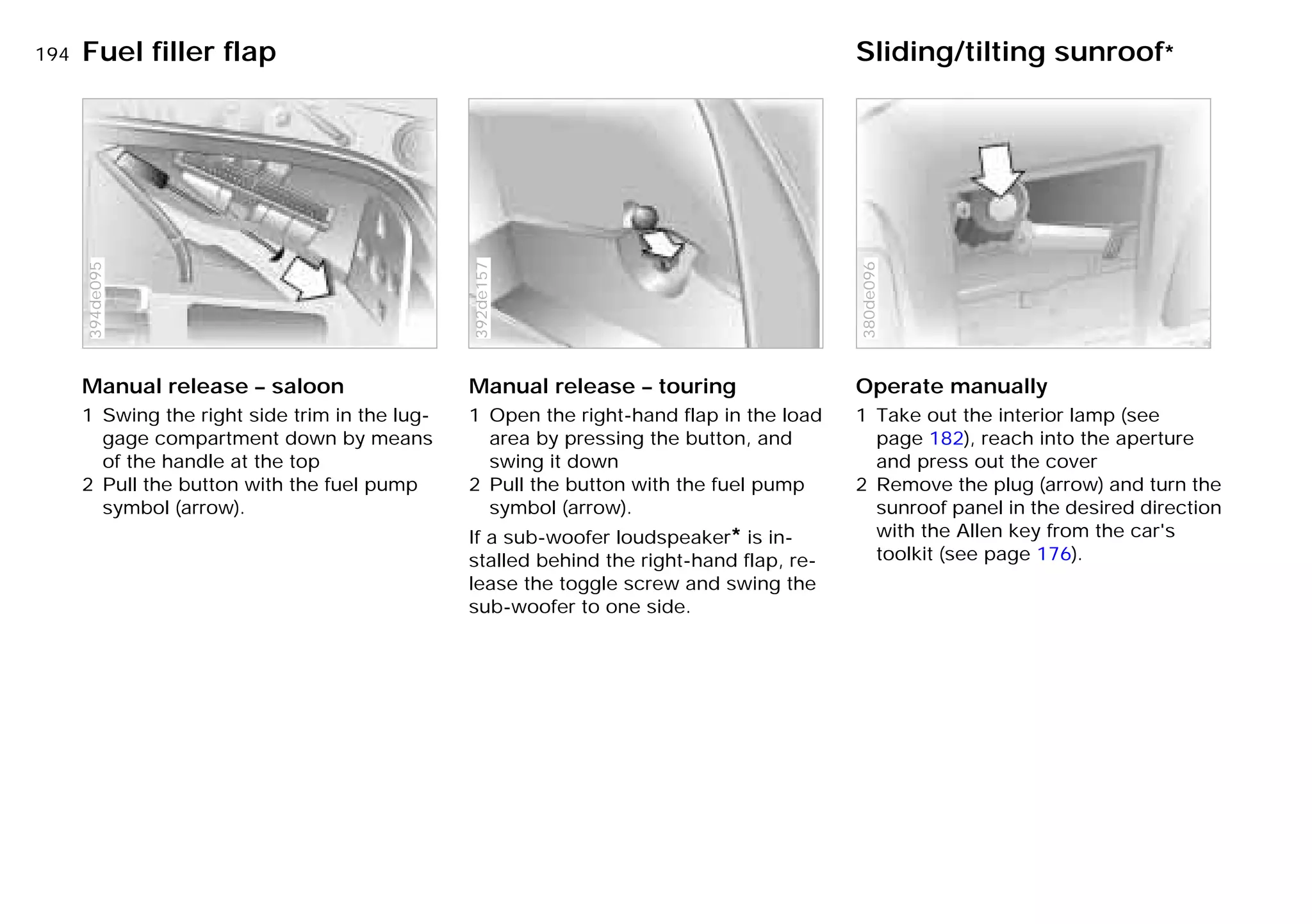 194n
Manual release – saloon
1 Swing the right side trim in the lug-
gage compartment down by means
of the handle at the top
2 Pull the button with the fuel pump
symbol (arrow).
394de095
Manual release – touring
1 Open the right-hand flap in the load
area by pressing the button, and
swing it down
2 Pull the button with the fuel pump
symbol (arrow).
If a sub-woofer loudspeaker* is in-
stalled behind the right-hand flap, re-
lease the toggle screw and swing the
sub-woofer to one side.
392de157
Operate manually
1 Take out the interior lamp (see
page 182), reach into the aperture
and press out the cover
2 Remove the plug (arrow) and turn the
sunroof panel in the desired direction
with the Allen key from the car's
toolkit (see page 176).
380de096
Fuel filler flap Sliding/tilting sunroof*
Online Edition for Part-No. 01 41 9 791 301 - © 01/99 BMW AG
 