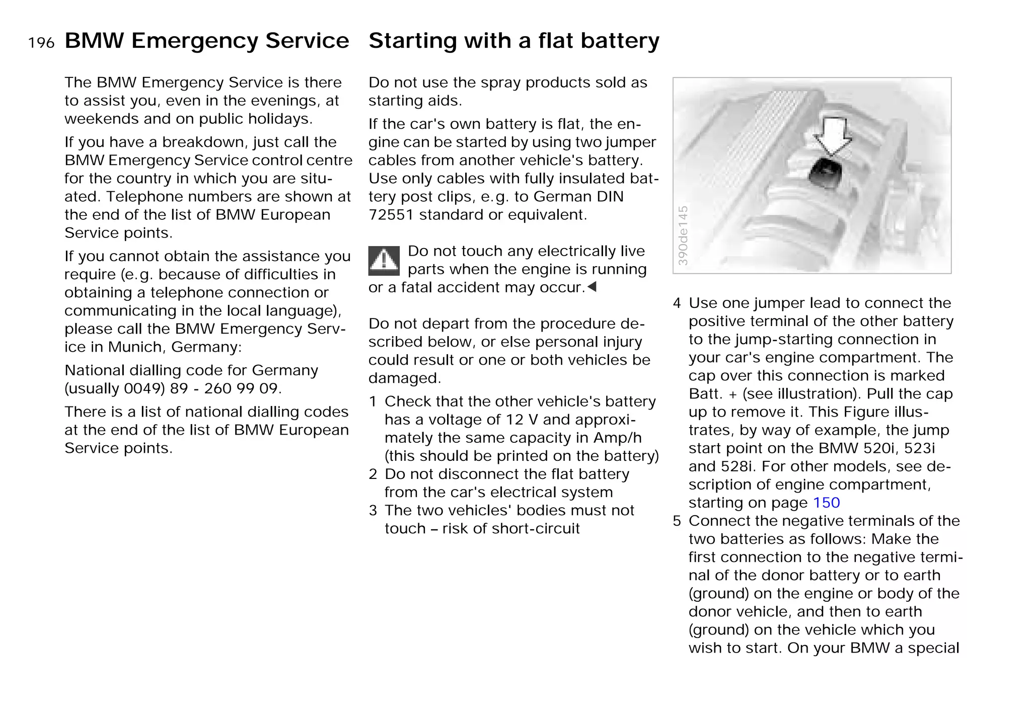 196n
The BMW Emergency Service is there
to assist you, even in the evenings, at
weekends and on public holidays.
If you have a breakdown, just call the
BMW Emergency Service control centre
for the country in which you are situ-
ated. Telephone numbers are shown at
the end of the list of BMW European
Service points.
If you cannot obtain the assistance you
require (e.g. because of difficulties in
obtaining a telephone connection or
communicating in the local language),
please call the BMW Emergency Serv-
ice in Munich, Germany:
National dialling code for Germany
(usually 0049) 89 - 260 99 09.
There is a list of national dialling codes
at the end of the list of BMW European
Service points.
Do not use the spray products sold as
starting aids.
If the car's own battery is flat, the en-
gine can be started by using two jumper
cables from another vehicle's battery.
Use only cables with fully insulated bat-
tery post clips, e.g. to German DIN
72551 standard or equivalent.
Do not touch any electrically live
parts when the engine is running
or a fatal accident may occur.<
Do not depart from the procedure de-
scribed below, or else personal injury
could result or one or both vehicles be
damaged.
1 Check that the other vehicle's battery
has a voltage of 12 V and approxi-
mately the same capacity in Amp/h
(this should be printed on the battery)
2 Do not disconnect the flat battery
from the car's electrical system
3 The two vehicles' bodies must not
touch – risk of short-circuit
4 Use one jumper lead to connect the
positive terminal of the other battery
to the jump-starting connection in
your car's engine compartment. The
cap over this connection is marked
Batt. + (see illustration). Pull the cap
up to remove it. This Figure illus-
trates, by way of example, the jump
start point on the BMW 520i, 523i
and 528i. For other models, see de-
scription of engine compartment,
starting on page 150
5 Connect the negative terminals of the
two batteries as follows: Make the
first connection to the negative termi-
nal of the donor battery or to earth
(ground) on the engine or body of the
donor vehicle, and then to earth
(ground) on the vehicle which you
wish to start. On your BMW a special
390de145
BMW Emergency Service Starting with a flat battery
Online Edition for Part-No. 01 41 9 791 301 - © 01/99 BMW AG
 