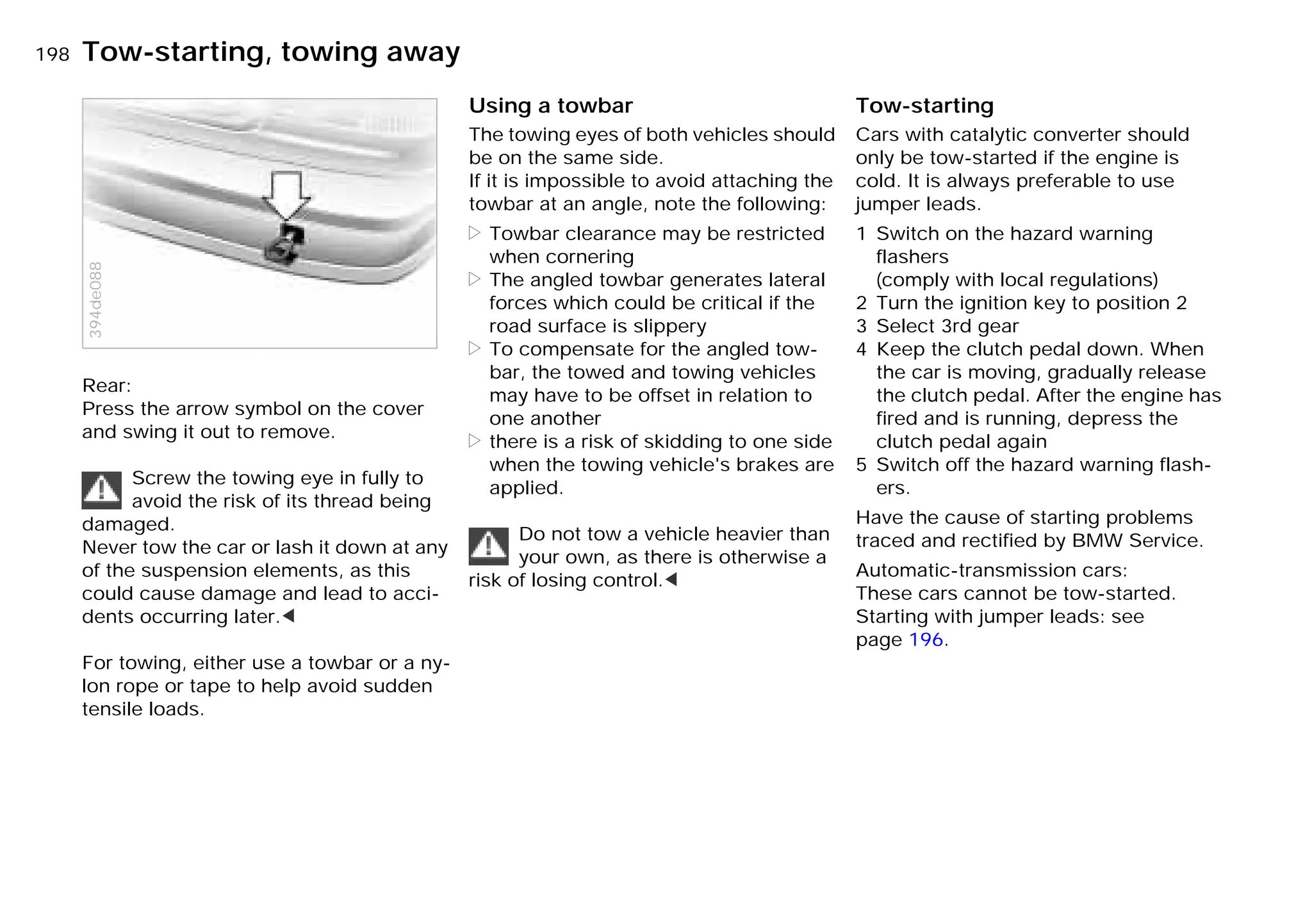 198nTow-starting, towing away
Rear:
Press the arrow symbol on the cover
and swing it out to remove.
Screw the towing eye in fully to
avoid the risk of its thread being
damaged.
Never tow the car or lash it down at any
of the suspension elements, as this
could cause damage and lead to acci-
dents occurring later.<
For towing, either use a towbar or a ny-
lon rope or tape to help avoid sudden
tensile loads.
394de088
Using a towbar
The towing eyes of both vehicles should
be on the same side.
If it is impossible to avoid attaching the
towbar at an angle, note the following:
> Towbar clearance may be restricted
when cornering
> The angled towbar generates lateral
forces which could be critical if the
road surface is slippery
> To compensate for the angled tow-
bar, the towed and towing vehicles
may have to be offset in relation to
one another
> there is a risk of skidding to one side
when the towing vehicle's brakes are
applied.
Do not tow a vehicle heavier than
your own, as there is otherwise a
risk of losing control.<
Tow-starting
Cars with catalytic converter should
only be tow-started if the engine is
cold. It is always preferable to use
jumper leads.
1 Switch on the hazard warning
flashers
(comply with local regulations)
2 Turn the ignition key to position 2
3 Select 3rd gear
4 Keep the clutch pedal down. When
the car is moving, gradually release
the clutch pedal. After the engine has
fired and is running, depress the
clutch pedal again
5 Switch off the hazard warning flash-
ers.
Have the cause of starting problems
traced and rectified by BMW Service.
Automatic-transmission cars:
These cars cannot be tow-started.
Starting with jumper leads: see
page 196.
Online Edition for Part-No. 01 41 9 791 301 - © 01/99 BMW AG
 