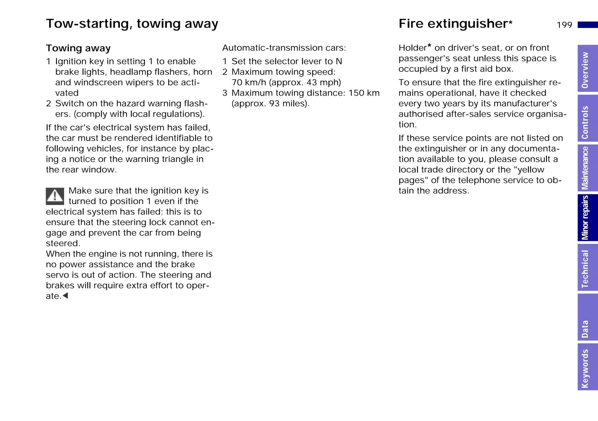 199n
MinorrepairsKeywordsOverviewControlsMaintenanceTechnicalData
Tow-starting, towing away Fire extinguisher*
Towing away
1 Ignition key in setting 1 to enable
brake lights, headlamp flashers, horn
and windscreen wipers to be acti-
vated
2 Switch on the hazard warning flash-
ers. (comply with local regulations).
If the car's electrical system has failed,
the car must be rendered identifiable to
following vehicles, for instance by plac-
ing a notice or the warning triangle in
the rear window.
Make sure that the ignition key is
turned to position 1 even if the
electrical system has failed; this is to
ensure that the steering lock cannot en-
gage and prevent the car from being
steered.
When the engine is not running, there is
no power assistance and the brake
servo is out of action. The steering and
brakes will require extra effort to oper-
ate.<
Automatic-transmission cars:
1 Set the selector lever to N
2 Maximum towing speed:
70 km/h (approx. 43 mph)
3 Maximum towing distance: 150 km
(approx. 93 miles).
Holder* on driver's seat, or on front
passenger's seat unless this space is
occupied by a first aid box.
To ensure that the fire extinguisher re-
mains operational, have it checked
every two years by its manufacturer's
authorised after-sales service organisa-
tion.
If these service points are not listed on
the extinguisher or in any documenta-
tion available to you, please consult a
local trade directory or the "yellow
pages" of the telephone service to ob-
tain the address.
Online Edition for Part-No. 01 41 9 791 301 - © 01/99 BMW AG
 