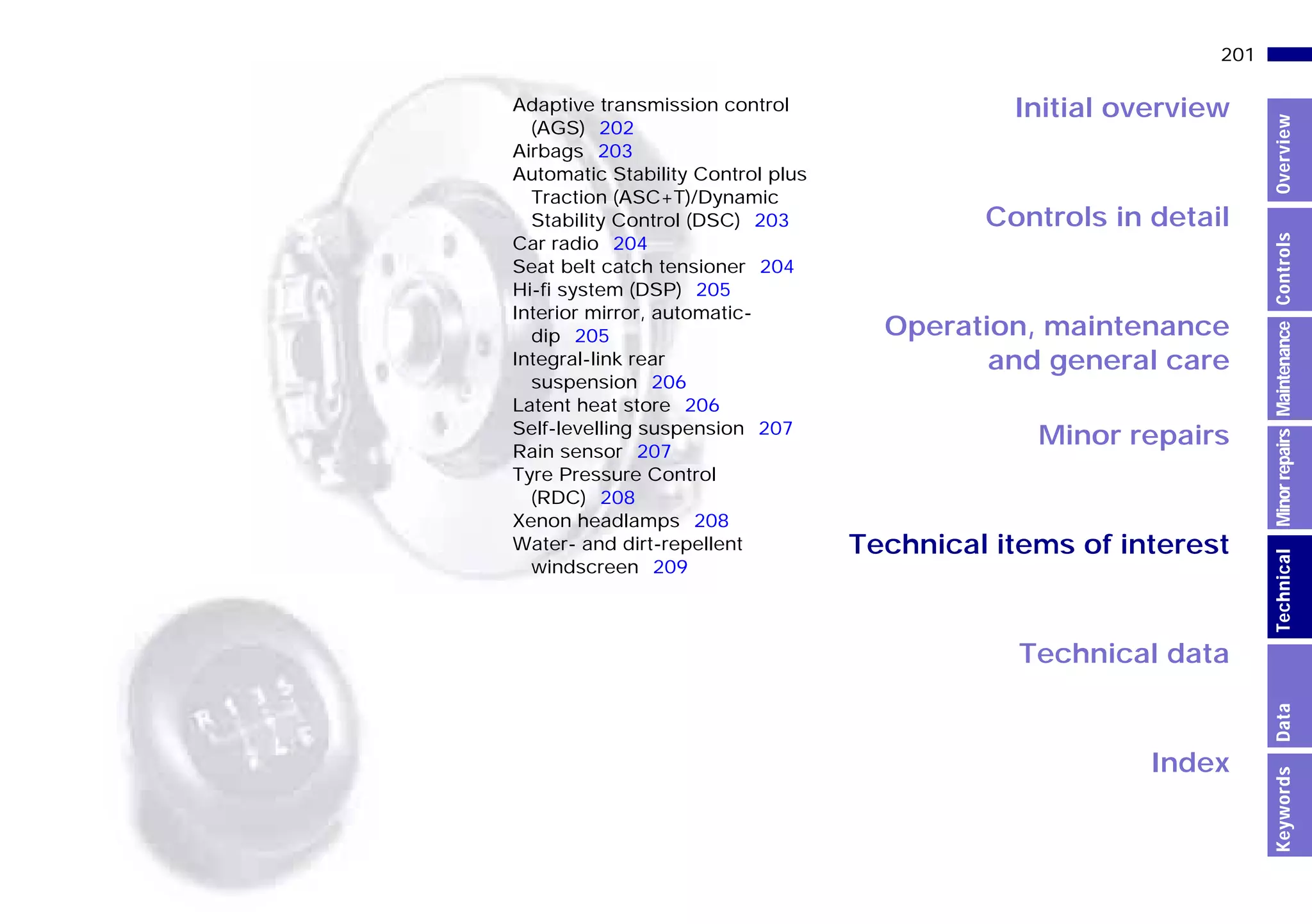 Initial overview
Controls in detail
Operation, maintenance
and general care
Minor repairs
Technical data
Index
Technical items of interest
201n
MinorrepairsKeywordsOverviewControlsMaintenanceTechnicalData
Adaptive transmission control
(AGS) 202
Airbags 203
Automatic Stability Control plus
Traction (ASC+T)/Dynamic
Stability Control (DSC) 203
Car radio 204
Seat belt catch tensioner 204
Hi-fi system (DSP) 205
Interior mirror, automatic-
dip 205
Integral-link rear
suspension 206
Latent heat store 206
Self-levelling suspension 207
Rain sensor 207
Tyre Pressure Control
(RDC) 208
Xenon headlamps 208
Water- and dirt-repellent
windscreen 209
Online Edition for Part-No. 01 41 9 791 301 - © 01/99 BMW AG
 