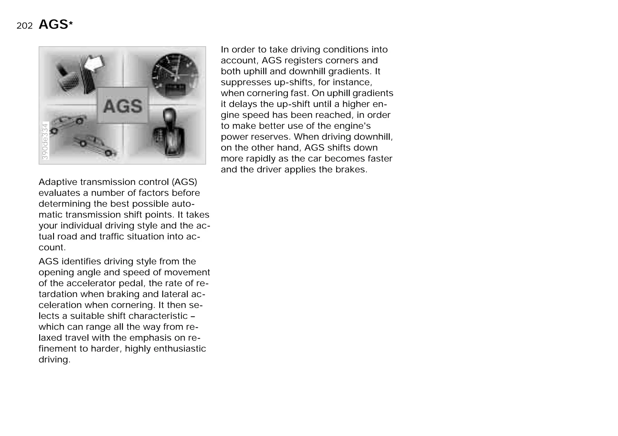 202n
Adaptive transmission control (AGS)
evaluates a number of factors before
determining the best possible auto-
matic transmission shift points. It takes
your individual driving style and the ac-
tual road and traffic situation into ac-
count.
AGS identifies driving style from the
opening angle and speed of movement
of the accelerator pedal, the rate of re-
tardation when braking and lateral ac-
celeration when cornering. It then se-
lects a suitable shift characteristic –
which can range all the way from re-
laxed travel with the emphasis on re-
finement to harder, highly enthusiastic
driving.
390de334
In order to take driving conditions into
account, AGS registers corners and
both uphill and downhill gradients. It
suppresses up-shifts, for instance,
when cornering fast. On uphill gradients
it delays the up-shift until a higher en-
gine speed has been reached, in order
to make better use of the engine's
power reserves. When driving downhill,
on the other hand, AGS shifts down
more rapidly as the car becomes faster
and the driver applies the brakes.
AGS*
Online Edition for Part-No. 01 41 9 791 301 - © 01/99 BMW AG
 