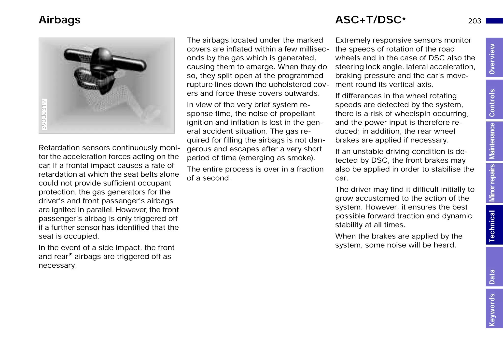 203n
MinorrepairsKeywordsOverviewControlsMaintenanceTechnicalData
Retardation sensors continuously moni-
tor the acceleration forces acting on the
car. If a frontal impact causes a rate of
retardation at which the seat belts alone
could not provide sufﬁcient occupant
protection, the gas generators for the
driver's and front passenger's airbags
are ignited in parallel. However, the front
passenger's airbag is only triggered off
if a further sensor has identiﬁed that the
seat is occupied.
In the event of a side impact, the front
and rear* airbags are triggered off as
necessary.
390de319
The airbags located under the marked
covers are inflated within a few millisec-
onds by the gas which is generated,
causing them to emerge. When they do
so, they split open at the programmed
rupture lines down the upholstered cov-
ers and force these covers outwards.
In view of the very brief system re-
sponse time, the noise of propellant
ignition and inflation is lost in the gen-
eral accident situation. The gas re-
quired for filling the airbags is not dan-
gerous and escapes after a very short
period of time (emerging as smoke).
The entire process is over in a fraction
of a second.
Extremely responsive sensors monitor
the speeds of rotation of the road
wheels and in the case of DSC also the
steering lock angle, lateral acceleration,
braking pressure and the car's move-
ment round its vertical axis.
If differences in the wheel rotating
speeds are detected by the system,
there is a risk of wheelspin occurring,
and the power input is therefore re-
duced; in addition, the rear wheel
brakes are applied if necessary.
If an unstable driving condition is de-
tected by DSC, the front brakes may
also be applied in order to stabilise the
car.
The driver may find it difficult initially to
grow accustomed to the action of the
system. However, it ensures the best
possible forward traction and dynamic
stability at all times.
When the brakes are applied by the
system, some noise will be heard.
Airbags ASC+T/DSC*
Online Edition for Part-No. 01 41 9 791 301 - © 01/99 BMW AG
 