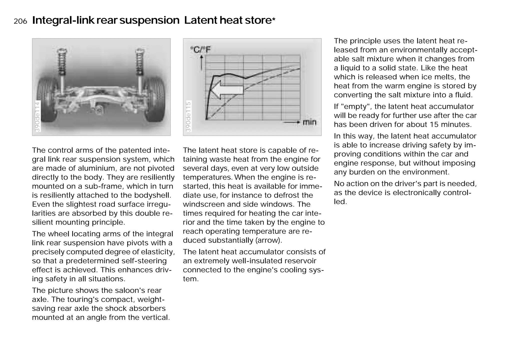 206nIntegral-linkrearsuspension Latent heat store*
The control arms of the patented inte-
gral link rear suspension system, which
are made of aluminium, are not pivoted
directly to the body. They are resiliently
mounted on a sub-frame, which in turn
is resiliently attached to the bodyshell.
Even the slightest road surface irregu-
larities are absorbed by this double re-
silient mounting principle.
The wheel locating arms of the integral
link rear suspension have pivots with a
precisely computed degree of elasticity,
so that a predetermined self-steering
effect is achieved. This enhances driv-
ing safety in all situations.
The picture shows the saloon's rear
axle. The touring's compact, weight-
saving rear axle the shock absorbers
mounted at an angle from the vertical.
390de114
The latent heat store is capable of re-
taining waste heat from the engine for
several days, even at very low outside
temperatures. When the engine is re-
started, this heat is available for imme-
diate use, for instance to defrost the
windscreen and side windows. The
times required for heating the car inte-
rior and the time taken by the engine to
reach operating temperature are re-
duced substantially (arrow).
The latent heat accumulator consists of
an extremely well-insulated reservoir
connected to the engine's cooling sys-
tem.
390de115
The principle uses the latent heat re-
leased from an environmentally accept-
able salt mixture when it changes from
a liquid to a solid state. Like the heat
which is released when ice melts, the
heat from the warm engine is stored by
converting the salt mixture into a fluid.
If "empty", the latent heat accumulator
will be ready for further use after the car
has been driven for about 15 minutes.
In this way, the latent heat accumulator
is able to increase driving safety by im-
proving conditions within the car and
engine response, but without imposing
any burden on the environment.
No action on the driver's part is needed,
as the device is electronically control-
led.
Online Edition for Part-No. 01 41 9 791 301 - © 01/99 BMW AG
 