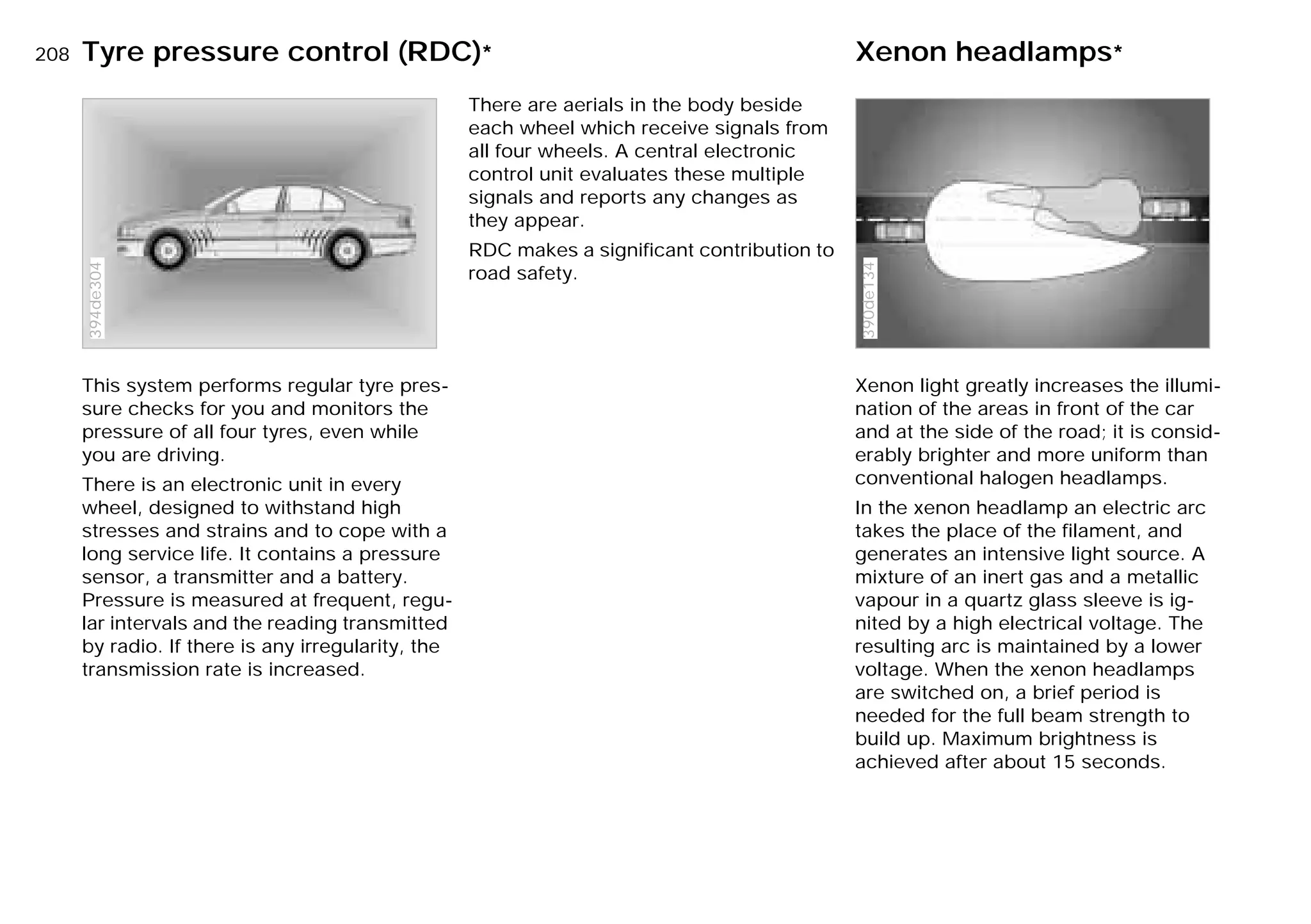 208nTyre pressure control (RDC)* Xenon headlamps*
This system performs regular tyre pres-
sure checks for you and monitors the
pressure of all four tyres, even while
you are driving.
There is an electronic unit in every
wheel, designed to withstand high
stresses and strains and to cope with a
long service life. It contains a pressure
sensor, a transmitter and a battery.
Pressure is measured at frequent, regu-
lar intervals and the reading transmitted
by radio. If there is any irregularity, the
transmission rate is increased.
394de304
There are aerials in the body beside
each wheel which receive signals from
all four wheels. A central electronic
control unit evaluates these multiple
signals and reports any changes as
they appear.
RDC makes a significant contribution to
road safety.
Xenon light greatly increases the illumi-
nation of the areas in front of the car
and at the side of the road; it is consid-
erably brighter and more uniform than
conventional halogen headlamps.
In the xenon headlamp an electric arc
takes the place of the filament, and
generates an intensive light source. A
mixture of an inert gas and a metallic
vapour in a quartz glass sleeve is ig-
nited by a high electrical voltage. The
resulting arc is maintained by a lower
voltage. When the xenon headlamps
are switched on, a brief period is
needed for the full beam strength to
build up. Maximum brightness is
achieved after about 15 seconds.
390de134
Online Edition for Part-No. 01 41 9 791 301 - © 01/99 BMW AG
 