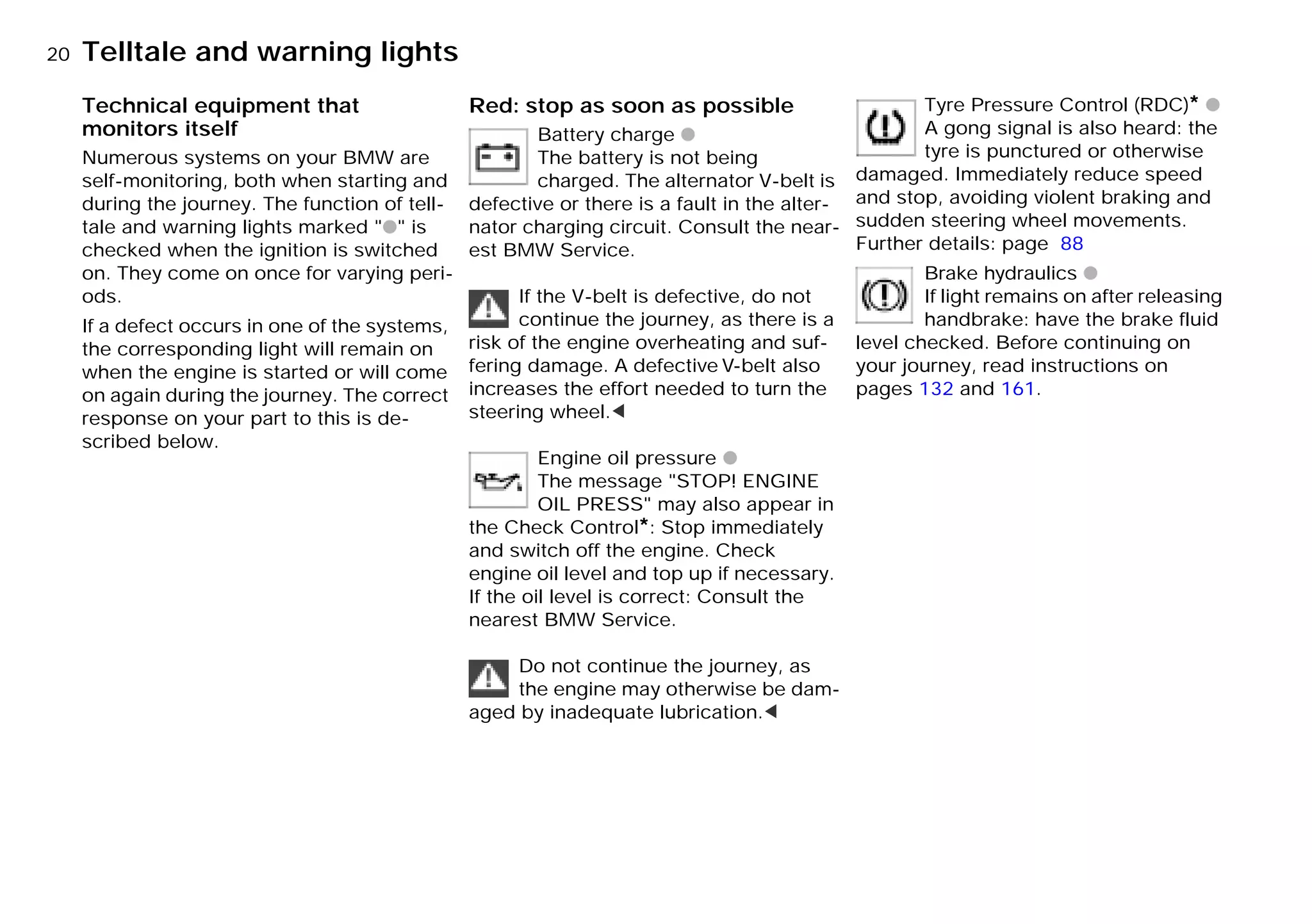 20nTelltale and warning lights
Technical equipment that
monitors itself
Numerous systems on your BMW are
self-monitoring, both when starting and
during the journey. The function of tell-
tale and warning lights marked "q" is
checked when the ignition is switched
on. They come on once for varying peri-
ods.
If a defect occurs in one of the systems,
the corresponding light will remain on
when the engine is started or will come
on again during the journey. The correct
response on your part to this is de-
scribed below.
Red: stop as soon as possible
Battery charge q
The battery is not being
charged. The alternator V-belt is
defective or there is a fault in the alter-
nator charging circuit. Consult the near-
est BMW Service.
If the V-belt is defective, do not
continue the journey, as there is a
risk of the engine overheating and suf-
fering damage. A defective V-belt also
increases the effort needed to turn the
steering wheel.<
Engine oil pressure q
The message "STOP! ENGINE
OIL PRESS" may also appear in
the Check Control*: Stop immediately
and switch off the engine. Check
engine oil level and top up if necessary.
If the oil level is correct: Consult the
nearest BMW Service.
Do not continue the journey, as
the engine may otherwise be dam-
aged by inadequate lubrication.<
Tyre Pressure Control (RDC)* q
A gong signal is also heard: the
tyre is punctured or otherwise
damaged. Immediately reduce speed
and stop, avoiding violent braking and
sudden steering wheel movements.
Further details: page 88
Brake hydraulics q
If light remains on after releasing
handbrake: have the brake fluid
level checked. Before continuing on
your journey, read instructions on
pages 132 and 161.
Online Edition for Part-No. 01 41 9 791 301 - © 01/99 BMW AG
 