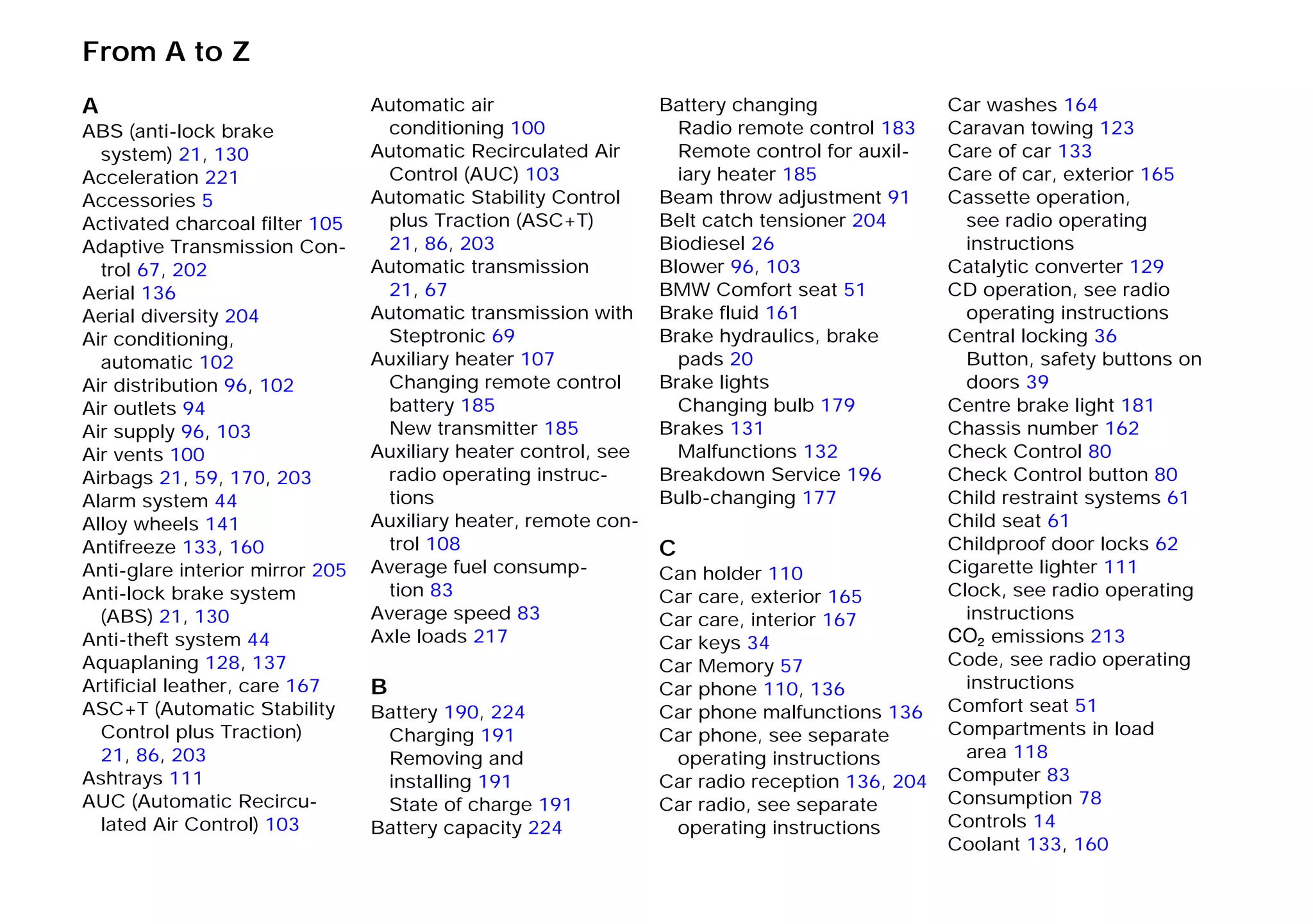 From A to Z
A
ABS (anti-lock brake
system) 21, 130
Acceleration 221
Accessories 5
Activated charcoal filter 105
Adaptive Transmission Con-
trol 67, 202
Aerial 136
Aerial diversity 204
Air conditioning,
automatic 102
Air distribution 96, 102
Air outlets 94
Air supply 96, 103
Air vents 100
Airbags 21, 59, 170, 203
Alarm system 44
Alloy wheels 141
Antifreeze 133, 160
Anti-glare interior mirror 205
Anti-lock brake system
(ABS) 21, 130
Anti-theft system 44
Aquaplaning 128, 137
Artificial leather, care 167
ASC+T (Automatic Stability
Control plus Traction)
21, 86, 203
Ashtrays 111
AUC (Automatic Recircu-
lated Air Control) 103
Automatic air
conditioning 100
Automatic Recirculated Air
Control (AUC) 103
Automatic Stability Control
plus Traction (ASC+T)
21, 86, 203
Automatic transmission
21, 67
Automatic transmission with
Steptronic 69
Auxiliary heater 107
Changing remote control
battery 185
New transmitter 185
Auxiliary heater control, see
radio operating instruc-
tions
Auxiliary heater, remote con-
trol 108
Average fuel consump-
tion 83
Average speed 83
Axle loads 217
B
Battery 190, 224
Charging 191
Removing and
installing 191
State of charge 191
Battery capacity 224
Battery changing
Radio remote control 183
Remote control for auxil-
iary heater 185
Beam throw adjustment 91
Belt catch tensioner 204
Biodiesel 26
Blower 96, 103
BMW Comfort seat 51
Brake fluid 161
Brake hydraulics, brake
pads 20
Brake lights
Changing bulb 179
Brakes 131
Malfunctions 132
Breakdown Service 196
Bulb-changing 177
C
Can holder 110
Car care, exterior 165
Car care, interior 167
Car keys 34
Car Memory 57
Car phone 110, 136
Car phone malfunctions 136
Car phone, see separate
operating instructions
Car radio reception 136, 204
Car radio, see separate
operating instructions
Car washes 164
Caravan towing 123
Care of car 133
Care of car, exterior 165
Cassette operation,
see radio operating
instructions
Catalytic converter 129
CD operation, see radio
operating instructions
Central locking 36
Button, safety buttons on
doors 39
Centre brake light 181
Chassis number 162
Check Control 80
Check Control button 80
Child restraint systems 61
Child seat 61
Childproof door locks 62
Cigarette lighter 111
Clock, see radio operating
instructions
O emissions 213
Code, see radio operating
instructions
Comfort seat 51
Compartments in load
area 118
Computer 83
Consumption 78
Controls 14
Coolant 133, 160
A – Z
Online Edition for Part-No. 01 41 9 791 301 - © 01/99 BMW AG
 