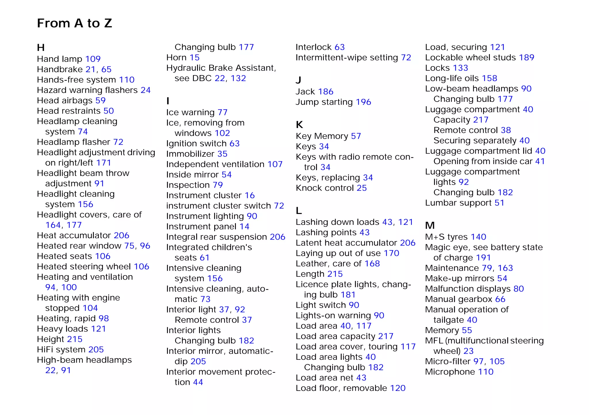 From A to Z
H
Hand lamp 109
Handbrake 21, 65
Hands-free system 110
Hazard warning flashers 24
Head airbags 59
Head restraints 50
Headlamp cleaning
system 74
Headlamp flasher 72
Headlight adjustment driving
on right/left 171
Headlight beam throw
adjustment 91
Headlight cleaning
system 156
Headlight covers, care of
164, 177
Heat accumulator 206
Heated rear window 75, 96
Heated seats 106
Heated steering wheel 106
Heating and ventilation
94, 100
Heating with engine
stopped 104
Heating, rapid 98
Heavy loads 121
Height 215
HiFi system 205
High-beam headlamps
22, 91
Changing bulb 177
Horn 15
Hydraulic Brake Assistant,
see DBC 22, 132
I
Ice warning 77
Ice, removing from
windows 102
Ignition switch 63
Immobilizer 35
Independent ventilation 107
Inside mirror 54
Inspection 79
Instrument cluster 16
instrument cluster switch 72
Instrument lighting 90
Instrument panel 14
Integral rear suspension 206
Integrated children's
seats 61
Intensive cleaning
system 156
Intensive cleaning, auto-
matic 73
Interior light 37, 92
Remote control 37
Interior lights
Changing bulb 182
Interior mirror, automatic-
dip 205
Interior movement protec-
tion 44
Interlock 63
Intermittent-wipe setting 72
J
Jack 186
Jump starting 196
K
Key Memory 57
Keys 34
Keys with radio remote con-
trol 34
Keys, replacing 34
Knock control 25
L
Lashing down loads 43, 121
Lashing points 43
Latent heat accumulator 206
Laying up out of use 170
Leather, care of 168
Length 215
Licence plate lights, chang-
ing bulb 181
Light switch 90
Lights-on warning 90
Load area 40, 117
Load area capacity 217
Load area cover, touring 117
Load area lights 40
Changing bulb 182
Load area net 43
Load floor, removable 120
Load, securing 121
Lockable wheel studs 189
Locks 133
Long-life oils 158
Low-beam headlamps 90
Changing bulb 177
Luggage compartment 40
Capacity 217
Remote control 38
Securing separately 40
Luggage compartment lid 40
Opening from inside car 41
Luggage compartment
lights 92
Changing bulb 182
Lumbar support 51
M
M+S tyres 140
Magic eye, see battery state
of charge 191
Maintenance 79, 163
Make-up mirrors 54
Malfunction displays 80
Manual gearbox 66
Manual operation of
tailgate 40
Memory 55
MFL (multifunctional steering
wheel) 23
Micro-filter 97, 105
Microphone 110
Online Edition for Part-No. 01 41 9 791 301 - © 01/99 BMW AG
 