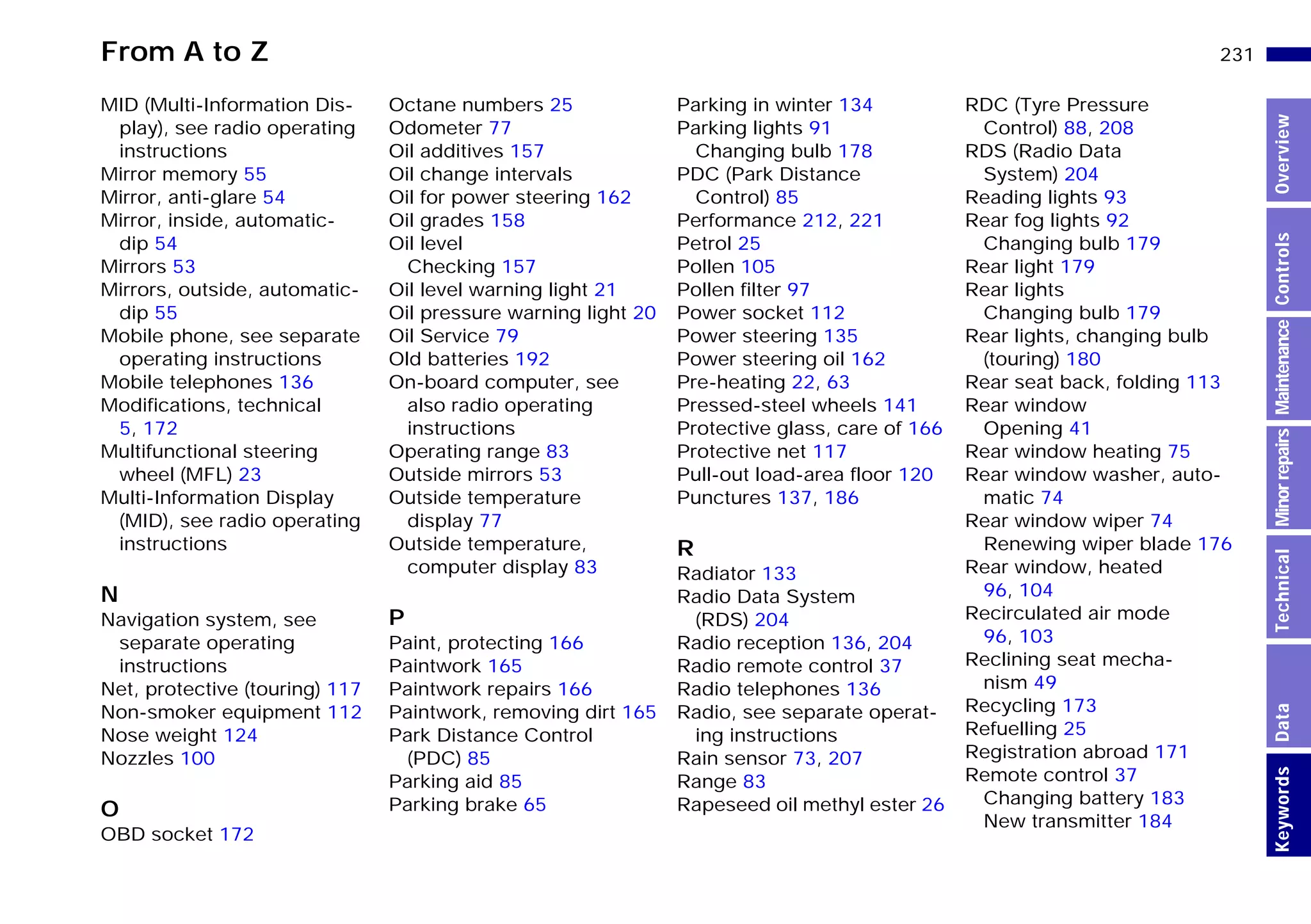From A to Z 231n
MinorrepairsKeywordsOverviewControlsMaintenanceTechnicalData
MID (Multi-Information Dis-
play), see radio operating
instructions
Mirror memory 55
Mirror, anti-glare 54
Mirror, inside, automatic-
dip 54
Mirrors 53
Mirrors, outside, automatic-
dip 55
Mobile phone, see separate
operating instructions
Mobile telephones 136
Modifications, technical
5, 172
Multifunctional steering
wheel (MFL) 23
Multi-Information Display
(MID), see radio operating
instructions
N
Navigation system, see
separate operating
instructions
Net, protective (touring) 117
Non-smoker equipment 112
Nose weight 124
Nozzles 100
O
OBD socket 172
Octane numbers 25
Odometer 77
Oil additives 157
Oil change intervals
Oil for power steering 162
Oil grades 158
Oil level
Checking 157
Oil level warning light 21
Oil pressure warning light 20
Oil Service 79
Old batteries 192
On-board computer, see
also radio operating
instructions
Operating range 83
Outside mirrors 53
Outside temperature
display 77
Outside temperature,
computer display 83
P
Paint, protecting 166
Paintwork 165
Paintwork repairs 166
Paintwork, removing dirt 165
Park Distance Control
(PDC) 85
Parking aid 85
Parking brake 65
Parking in winter 134
Parking lights 91
Changing bulb 178
PDC (Park Distance
Control) 85
Performance 212, 221
Petrol 25
Pollen 105
Pollen filter 97
Power socket 112
Power steering 135
Power steering oil 162
Pre-heating 22, 63
Pressed-steel wheels 141
Protective glass, care of 166
Protective net 117
Pull-out load-area floor 120
Punctures 137, 186
R
Radiator 133
Radio Data System
(RDS) 204
Radio reception 136, 204
Radio remote control 37
Radio telephones 136
Radio, see separate operat-
ing instructions
Rain sensor 73, 207
Range 83
Rapeseed oil methyl ester 26
RDC (Tyre Pressure
Control) 88, 208
RDS (Radio Data
System) 204
Reading lights 93
Rear fog lights 92
Changing bulb 179
Rear light 179
Rear lights
Changing bulb 179
Rear lights, changing bulb
(touring) 180
Rear seat back, folding 113
Rear window
Opening 41
Rear window heating 75
Rear window washer, auto-
matic 74
Rear window wiper 74
Renewing wiper blade 176
Rear window, heated
96, 104
Recirculated air mode
96, 103
Reclining seat mecha-
nism 49
Recycling 173
Refuelling 25
Registration abroad 171
Remote control 37
Changing battery 183
New transmitter 184
Online Edition for Part-No. 01 41 9 791 301 - © 01/99 BMW AG
 