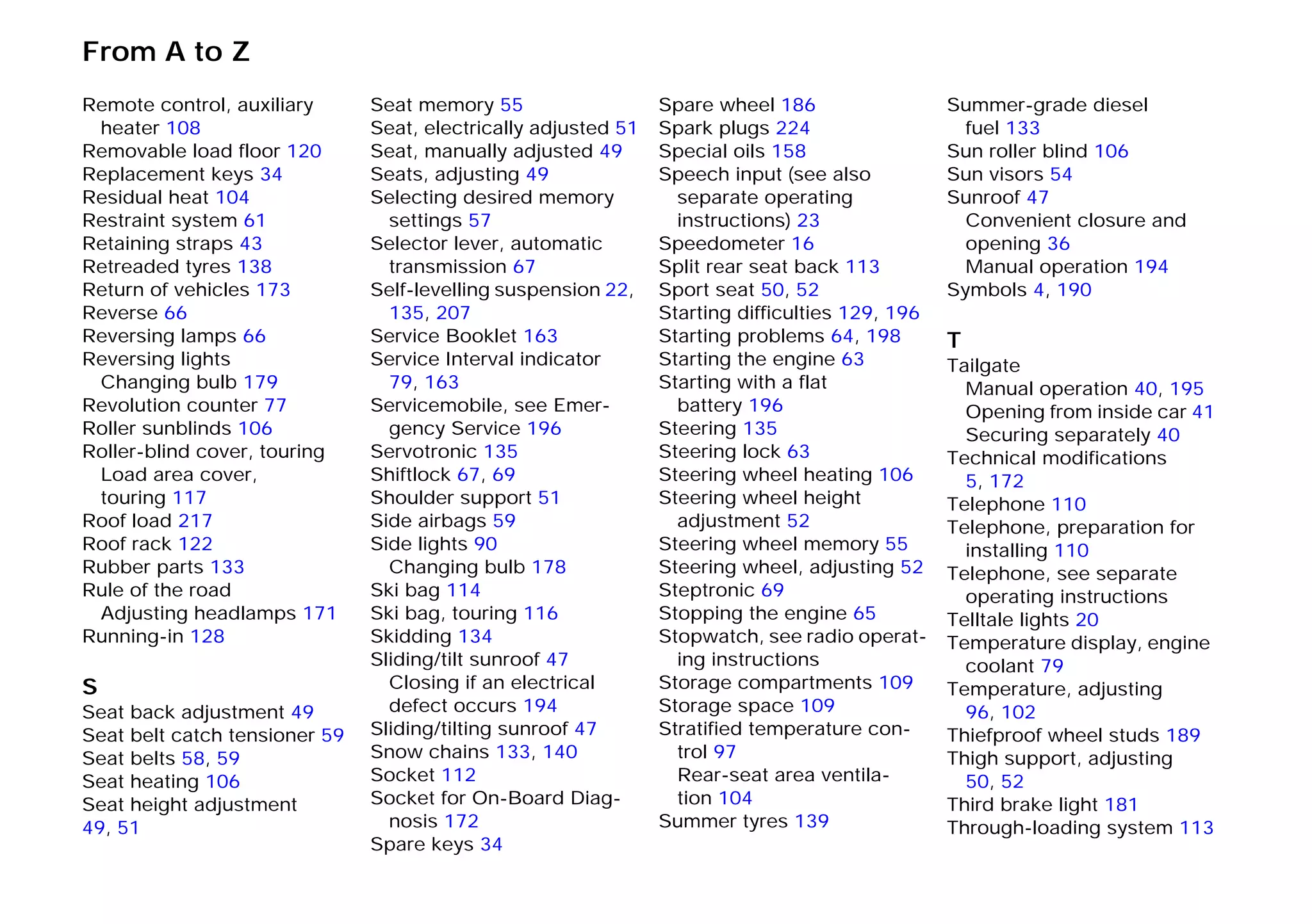 From A to Z
Remote control, auxiliary
heater 108
Removable load floor 120
Replacement keys 34
Residual heat 104
Restraint system 61
Retaining straps 43
Retreaded tyres 138
Return of vehicles 173
Reverse 66
Reversing lamps 66
Reversing lights
Changing bulb 179
Revolution counter 77
Roller sunblinds 106
Roller-blind cover, touring
Load area cover,
touring 117
Roof load 217
Roof rack 122
Rubber parts 133
Rule of the road
Adjusting headlamps 171
Running-in 128
S
Seat back adjustment 49
Seat belt catch tensioner 59
Seat belts 58, 59
Seat heating 106
Seat height adjustment
49, 51
Seat memory 55
Seat, electrically adjusted 51
Seat, manually adjusted 49
Seats, adjusting 49
Selecting desired memory
settings 57
Selector lever, automatic
transmission 67
Self-levelling suspension 22,
135, 207
Service Booklet 163
Service Interval indicator
79, 163
Servicemobile, see Emer-
gency Service 196
Servotronic 135
Shiftlock 67, 69
Shoulder support 51
Side airbags 59
Side lights 90
Changing bulb 178
Ski bag 114
Ski bag, touring 116
Skidding 134
Sliding/tilt sunroof 47
Closing if an electrical
defect occurs 194
Sliding/tilting sunroof 47
Snow chains 133, 140
Socket 112
Socket for On-Board Diag-
nosis 172
Spare keys 34
Spare wheel 186
Spark plugs 224
Special oils 158
Speech input (see also
separate operating
instructions) 23
Speedometer 16
Split rear seat back 113
Sport seat 50, 52
Starting difficulties 129, 196
Starting problems 64, 198
Starting the engine 63
Starting with a flat
battery 196
Steering 135
Steering lock 63
Steering wheel heating 106
Steering wheel height
adjustment 52
Steering wheel memory 55
Steering wheel, adjusting 52
Steptronic 69
Stopping the engine 65
Stopwatch, see radio operat-
ing instructions
Storage compartments 109
Storage space 109
Stratified temperature con-
trol 97
Rear-seat area ventila-
tion 104
Summer tyres 139
Summer-grade diesel
fuel 133
Sun roller blind 106
Sun visors 54
Sunroof 47
Convenient closure and
opening 36
Manual operation 194
Symbols 4, 190
T
Tailgate
Manual operation 40, 195
Opening from inside car 41
Securing separately 40
Technical modifications
5, 172
Telephone 110
Telephone, preparation for
installing 110
Telephone, see separate
operating instructions
Telltale lights 20
Temperature display, engine
coolant 79
Temperature, adjusting
96, 102
Thiefproof wheel studs 189
Thigh support, adjusting
50, 52
Third brake light 181
Through-loading system 113
Online Edition for Part-No. 01 41 9 791 301 - © 01/99 BMW AG
 