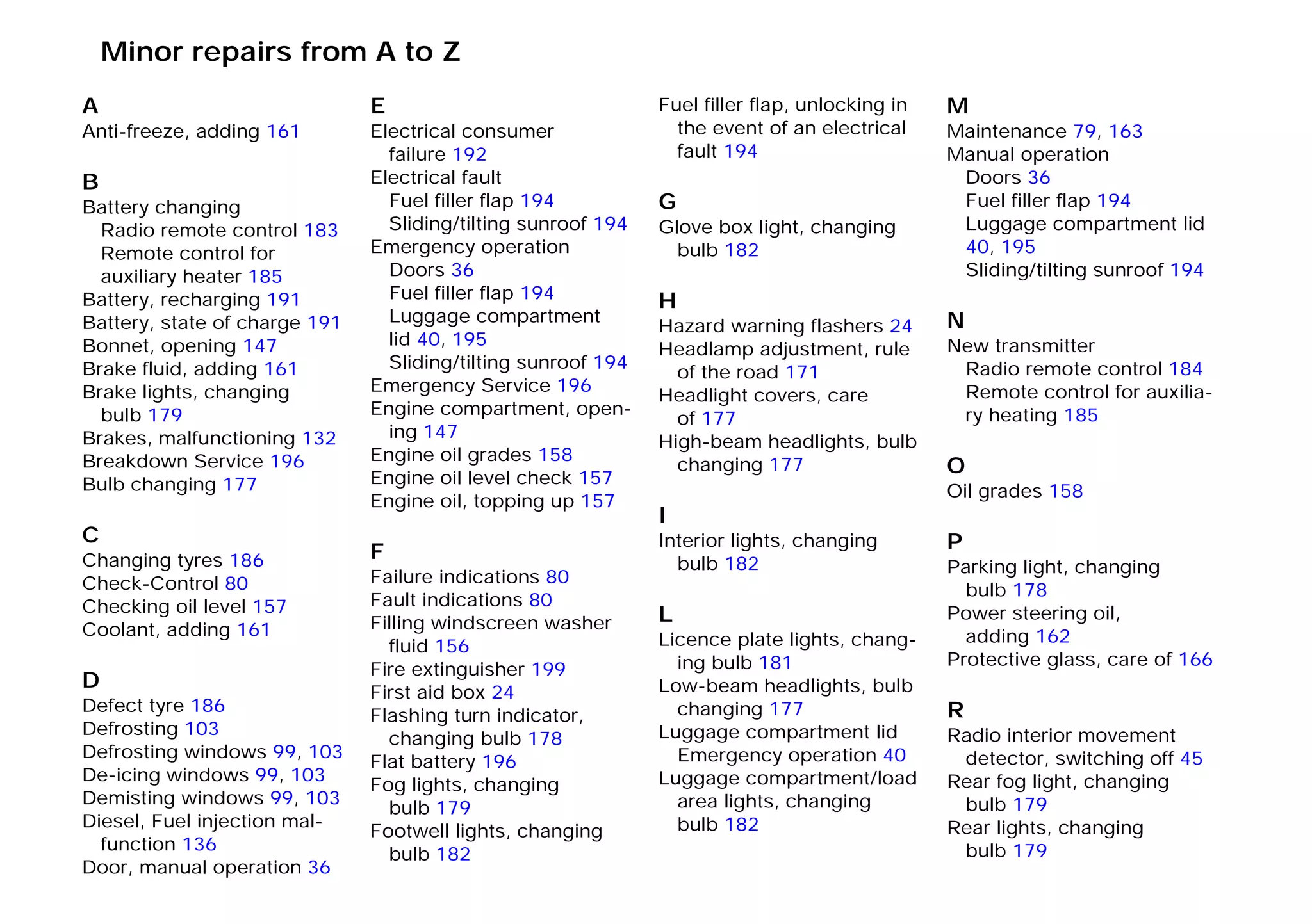 A
Anti-freeze, adding 161
B
Battery changing
Radio remote control 183
Remote control for
auxiliary heater 185
Battery, recharging 191
Battery, state of charge 191
Bonnet, opening 147
Brake fluid, adding 161
Brake lights, changing
bulb 179
Brakes, malfunctioning 132
Breakdown Service 196
Bulb changing 177
C
Changing tyres 186
Check-Control 80
Checking oil level 157
Coolant, adding 161
D
Defect tyre 186
Defrosting 103
Defrosting windows 99, 103
De-icing windows 99, 103
Demisting windows 99, 103
Diesel, Fuel injection mal-
function 136
Door, manual operation 36
E
Electrical consumer
failure 192
Electrical fault
Fuel filler flap 194
Sliding/tilting sunroof 194
Emergency operation
Doors 36
Fuel filler flap 194
Luggage compartment
lid 40, 195
Sliding/tilting sunroof 194
Emergency Service 196
Engine compartment, open-
ing 147
Engine oil grades 158
Engine oil level check 157
Engine oil, topping up 157
F
Failure indications 80
Fault indications 80
Filling windscreen washer
fluid 156
Fire extinguisher 199
First aid box 24
Flashing turn indicator,
changing bulb 178
Flat battery 196
Fog lights, changing
bulb 179
Footwell lights, changing
bulb 182
Fuel filler flap, unlocking in
the event of an electrical
fault 194
G
Glove box light, changing
bulb 182
H
Hazard warning flashers 24
Headlamp adjustment, rule
of the road 171
Headlight covers, care
of 177
High-beam headlights, bulb
changing 177
I
Interior lights, changing
bulb 182
L
Licence plate lights, chang-
ing bulb 181
Low-beam headlights, bulb
changing 177
Luggage compartment lid
Emergency operation 40
Luggage compartment/load
area lights, changing
bulb 182
M
Maintenance 79, 163
Manual operation
Doors 36
Fuel filler flap 194
Luggage compartment lid
40, 195
Sliding/tilting sunroof 194
N
New transmitter
Radio remote control 184
Remote control for auxilia-
ry heating 185
O
Oil grades 158
P
Parking light, changing
bulb 178
Power steering oil,
adding 162
Protective glass, care of 166
R
Radio interior movement
detector, switching off 45
Rear fog light, changing
bulb 179
Rear lights, changing
bulb 179
Minor repairs from A to Z
Online Edition for Part-No. 01 41 9 791 301 - © 01/99 BMW AG
 