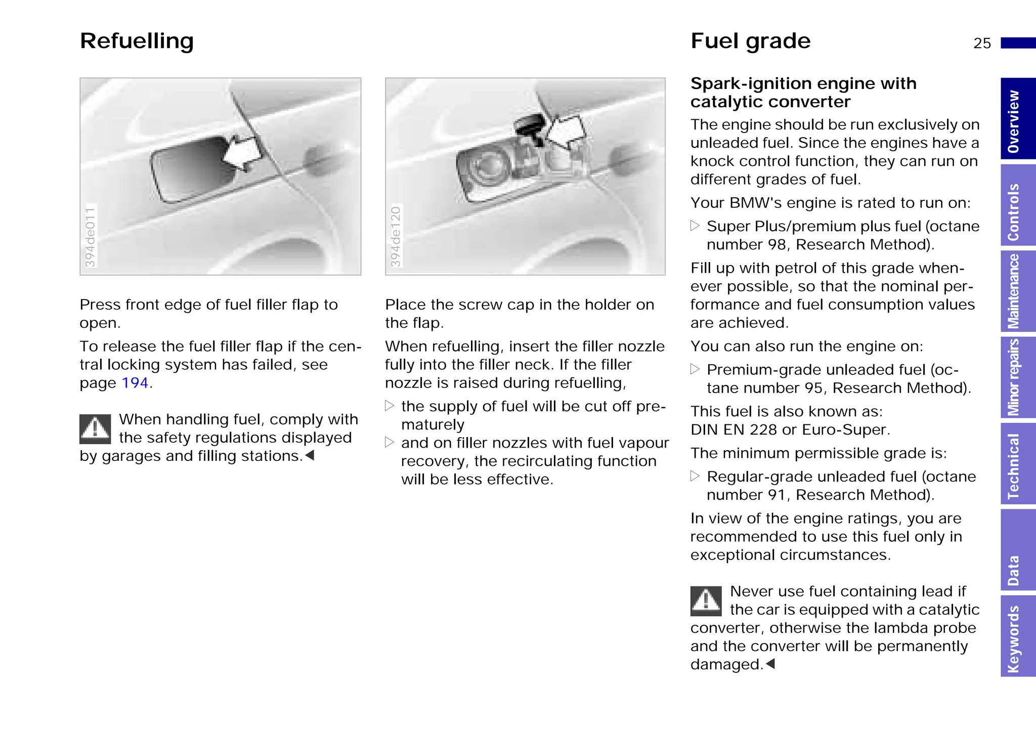 25n
MinorrepairsKeywordsOverviewControlsMaintenanceTechnicalData
Refuelling Fuel grade
Press front edge of fuel filler flap to
open.
To release the fuel filler flap if the cen-
tral locking system has failed, see
page 194.
When handling fuel, comply with
the safety regulations displayed
by garages and filling stations.<
394de011
Place the screw cap in the holder on
the flap.
When refuelling, insert the filler nozzle
fully into the filler neck. If the filler
nozzle is raised during refuelling,
> the supply of fuel will be cut off pre-
maturely
> and on filler nozzles with fuel vapour
recovery, the recirculating function
will be less effective.
394de120
Spark-ignition engine with
catalytic converter
The engine should be run exclusively on
unleaded fuel. Since the engines have a
knock control function, they can run on
different grades of fuel.
Your BMW's engine is rated to run on:
> Super Plus/premium plus fuel (octane
number 98, Research Method).
Fill up with petrol of this grade when-
ever possible, so that the nominal per-
formance and fuel consumption values
are achieved.
You can also run the engine on:
> Premium-grade unleaded fuel (oc-
tane number 95, Research Method).
This fuel is also known as:
DIN EN 228 or Euro-Super.
The minimum permissible grade is:
> Regular-grade unleaded fuel (octane
number 91, Research Method).
In view of the engine ratings, you are
recommended to use this fuel only in
exceptional circumstances.
Never use fuel containing lead if
the car is equipped with a catalytic
converter, otherwise the lambda probe
and the converter will be permanently
damaged.<
Online Edition for Part-No. 01 41 9 791 301 - © 01/99 BMW AG
 