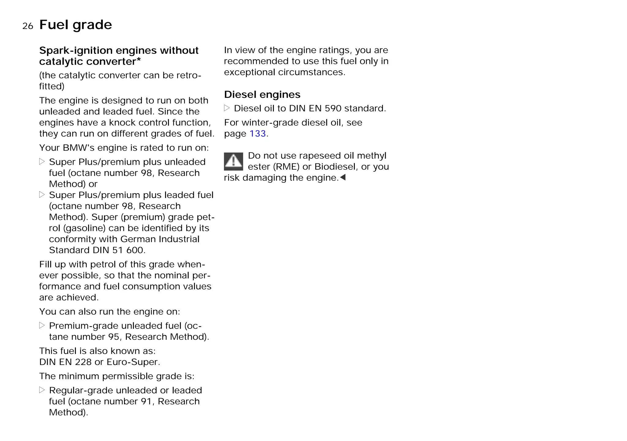 26nFuel grade
Spark-ignition engines without
catalytic converter*
(the catalytic converter can be retro-
fitted)
The engine is designed to run on both
unleaded and leaded fuel. Since the
engines have a knock control function,
they can run on different grades of fuel.
Your BMW's engine is rated to run on:
> Super Plus/premium plus unleaded
fuel (octane number 98, Research
Method) or
> Super Plus/premium plus leaded fuel
(octane number 98, Research
Method). Super (premium) grade pet-
rol (gasoline) can be identified by its
conformity with German Industrial
Standard DIN 51 600.
Fill up with petrol of this grade when-
ever possible, so that the nominal per-
formance and fuel consumption values
are achieved.
You can also run the engine on:
> Premium-grade unleaded fuel (oc-
tane number 95, Research Method).
This fuel is also known as:
DIN EN 228 or Euro-Super.
The minimum permissible grade is:
> Regular-grade unleaded or leaded
fuel (octane number 91, Research
Method).
In view of the engine ratings, you are
recommended to use this fuel only in
exceptional circumstances.
Diesel engines
> Diesel oil to DIN EN 590 standard.
For winter-grade diesel oil, see
page 133.
Do not use rapeseed oil methyl
ester (RME) or Biodiesel, or you
risk damaging the engine.<
Online Edition for Part-No. 01 41 9 791 301 - © 01/99 BMW AG
 