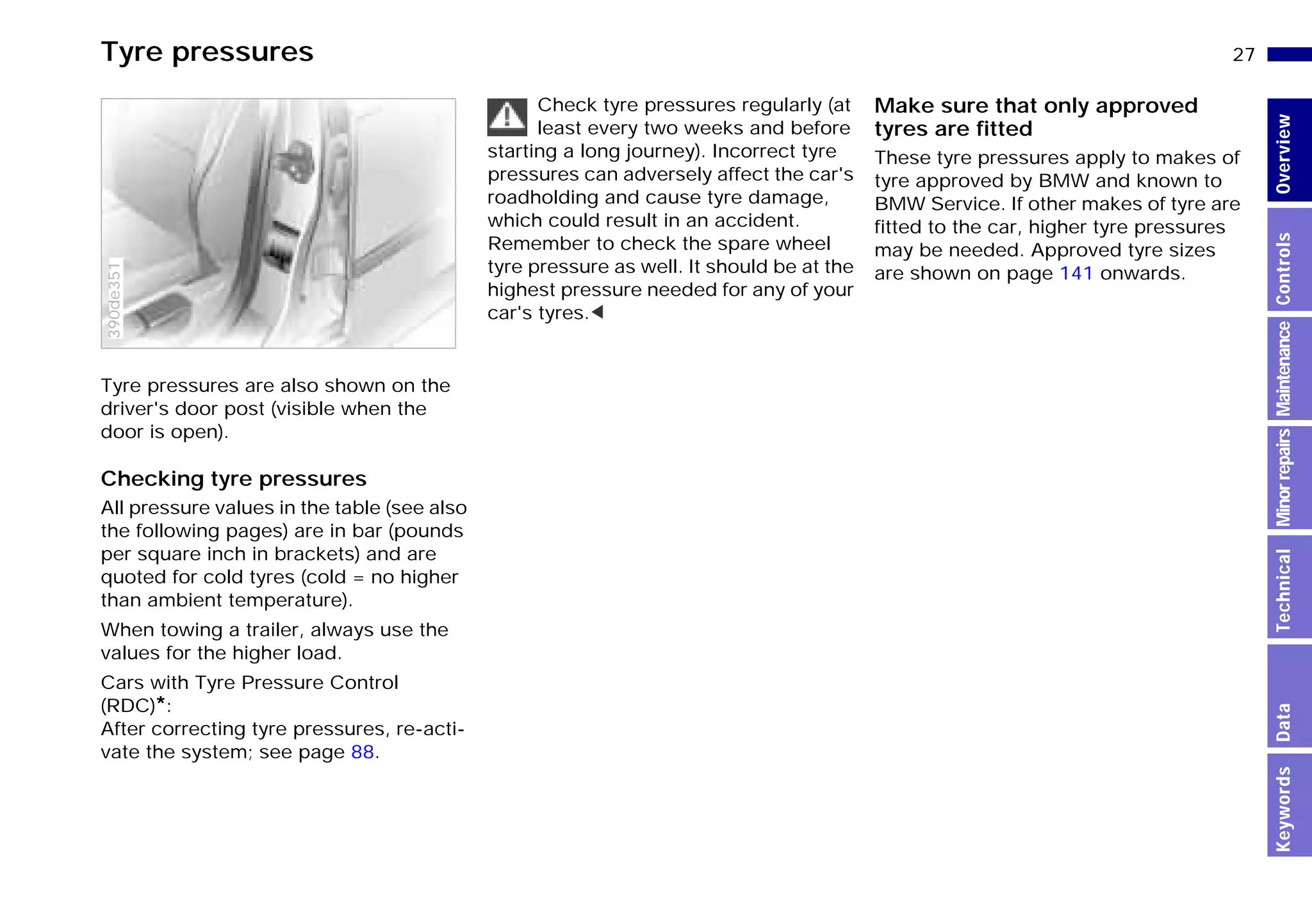 27n
MinorrepairsKeywordsOverviewControlsMaintenanceTechnicalData
Tyre pressures
Tyre pressures are also shown on the
driver's door post (visible when the
door is open).
Checking tyre pressures
All pressure values in the table (see also
the following pages) are in bar (pounds
per square inch in brackets) and are
quoted for cold tyres (cold = no higher
than ambient temperature).
When towing a trailer, always use the
values for the higher load.
Cars with Tyre Pressure Control
(RDC)*:
After correcting tyre pressures, re-acti-
vate the system; see page 88.
390de351
Check tyre pressures regularly (at
least every two weeks and before
starting a long journey). Incorrect tyre
pressures can adversely affect the car's
roadholding and cause tyre damage,
which could result in an accident.
Remember to check the spare wheel
tyre pressure as well. It should be at the
highest pressure needed for any of your
car's tyres.<
Make sure that only approved
tyres are fitted
These tyre pressures apply to makes of
tyre approved by BMW and known to
BMW Service. If other makes of tyre are
fitted to the car, higher tyre pressures
may be needed. Approved tyre sizes
are shown on page 141 onwards.
Online Edition for Part-No. 01 41 9 791 301 - © 01/99 BMW AG
 