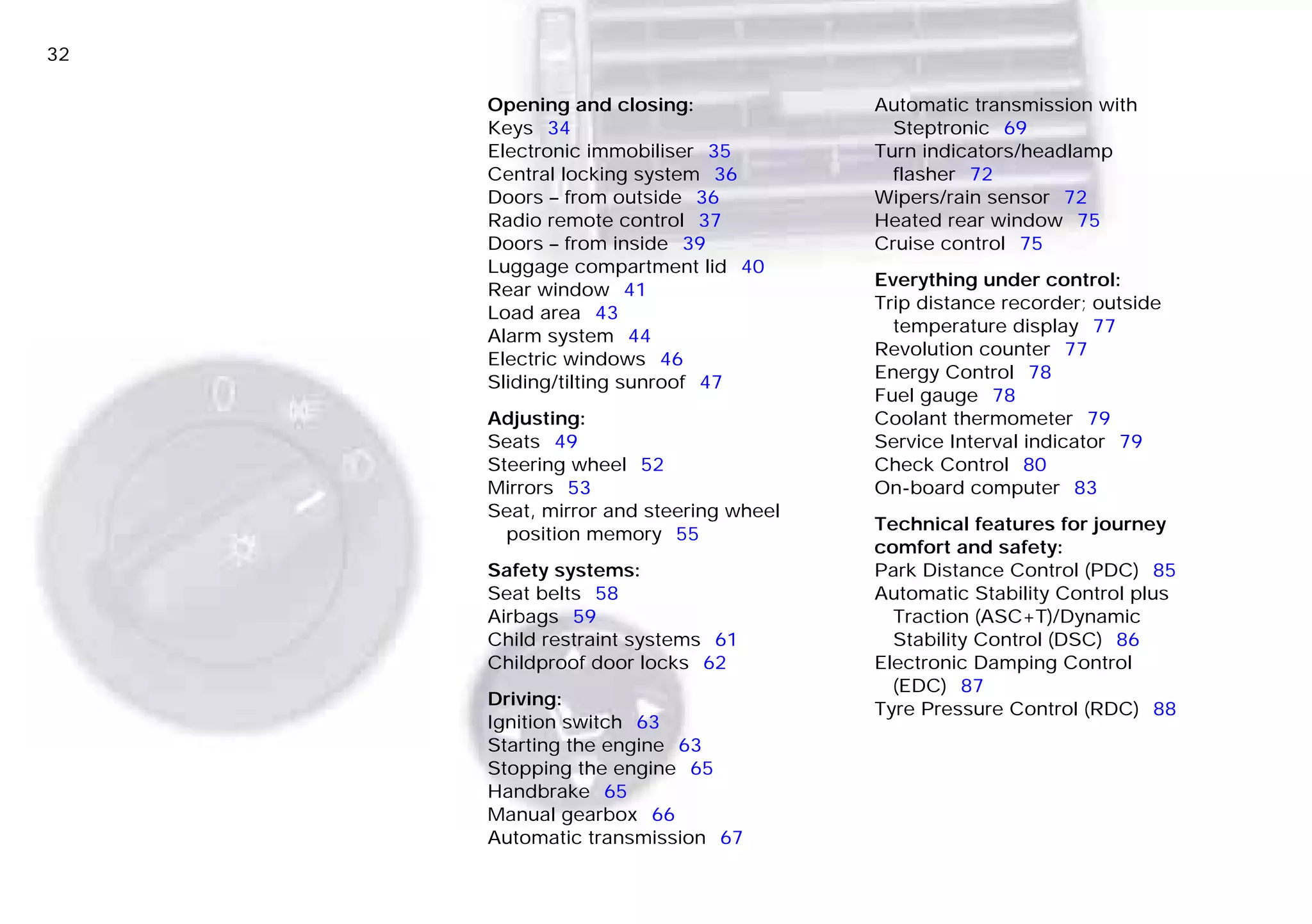 32n
Opening and closing:
Keys 34
Electronic immobiliser 35
Central locking system 36
Doors – from outside 36
Radio remote control 37
Doors – from inside 39
Luggage compartment lid 40
Rear window 41
Load area 43
Alarm system 44
Electric windows 46
Sliding/tilting sunroof 47
Adjusting:
Seats 49
Steering wheel 52
Mirrors 53
Seat, mirror and steering wheel
position memory 55
Safety systems:
Seat belts 58
Airbags 59
Child restraint systems 61
Childproof door locks 62
Driving:
Ignition switch 63
Starting the engine 63
Stopping the engine 65
Handbrake 65
Manual gearbox 66
Automatic transmission 67
Automatic transmission with
Steptronic 69
Turn indicators/headlamp
flasher 72
Wipers/rain sensor 72
Heated rear window 75
Cruise control 75
Everything under control:
Trip distance recorder; outside
temperature display 77
Revolution counter 77
Energy Control 78
Fuel gauge 78
Coolant thermometer 79
Service Interval indicator 79
Check Control 80
On-board computer 83
Technical features for journey
comfort and safety:
Park Distance Control (PDC) 85
Automatic Stability Control plus
Traction (ASC+T)/Dynamic
Stability Control (DSC) 86
Electronic Damping Control
(EDC) 87
Tyre Pressure Control (RDC) 88
Online Edition for Part-No. 01 41 9 791 301 - © 01/99 BMW AG
 