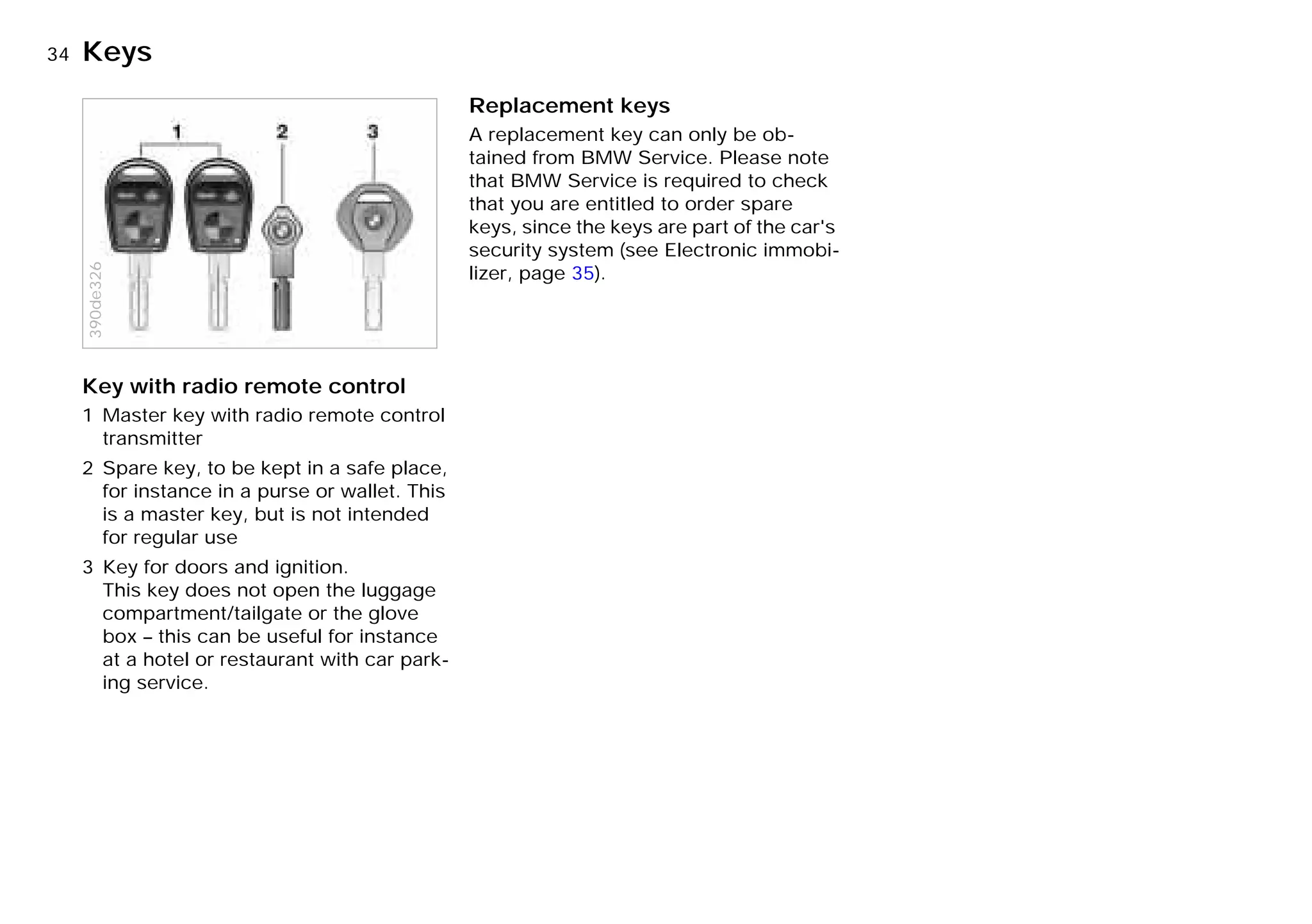 34nKeys
Key with radio remote control
1 Master key with radio remote control
transmitter
2 Spare key, to be kept in a safe place,
for instance in a purse or wallet. This
is a master key, but is not intended
for regular use
3 Key for doors and ignition.
This key does not open the luggage
compartment/tailgate or the glove
box – this can be useful for instance
at a hotel or restaurant with car park-
ing service.
390de326
Replacement keys
A replacement key can only be ob-
tained from BMW Service. Please note
that BMW Service is required to check
that you are entitled to order spare
keys, since the keys are part of the car's
security system (see Electronic immobi-
lizer, page 35).
Online Edition for Part-No. 01 41 9 791 301 - © 01/99 BMW AG
 