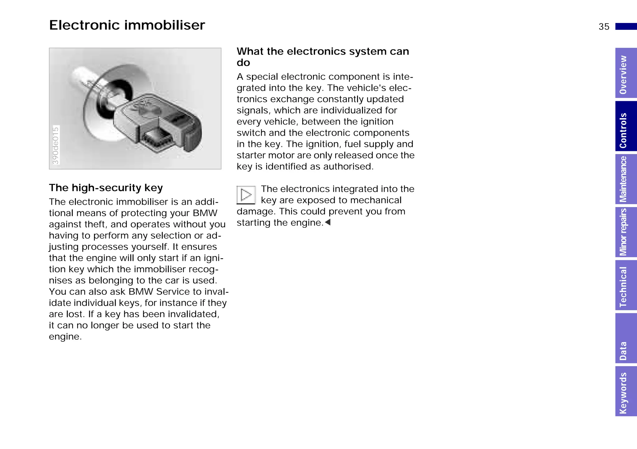 35n
MinorrepairsKeywordsOverviewControlsMaintenanceTechnicalData
Electronic immobiliser
The high-security key
The electronic immobiliser is an addi-
tional means of protecting your BMW
against theft, and operates without you
having to perform any selection or ad-
justing processes yourself. It ensures
that the engine will only start if an igni-
tion key which the immobiliser recog-
nises as belonging to the car is used.
You can also ask BMW Service to inval-
idate individual keys, for instance if they
are lost. If a key has been invalidated,
it can no longer be used to start the
engine.
390de015
What the electronics system can
do
A special electronic component is inte-
grated into the key. The vehicle's elec-
tronics exchange constantly updated
signals, which are individualized for
every vehicle, between the ignition
switch and the electronic components
in the key. The ignition, fuel supply and
starter motor are only released once the
key is identified as authorised.
The electronics integrated into the
key are exposed to mechanical
damage. This could prevent you from
starting the engine.<
Online Edition for Part-No. 01 41 9 791 301 - © 01/99 BMW AG
 