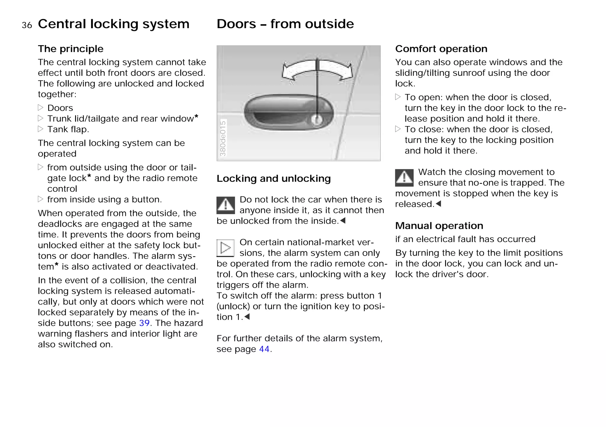 36nCentral locking system Doors – from outside
The principle
The central locking system cannot take
effect until both front doors are closed.
The following are unlocked and locked
together:
> Doors
> Trunk lid/tailgate and rear window*
> Tank flap.
The central locking system can be
operated
> from outside using the door or tail-
gate lock* and by the radio remote
control
> from inside using a button.
When operated from the outside, the
deadlocks are engaged at the same
time. It prevents the doors from being
unlocked either at the safety lock but-
tons or door handles. The alarm sys-
tem* is also activated or deactivated.
In the event of a collision, the central
locking system is released automati-
cally, but only at doors which were not
locked separately by means of the in-
side buttons; see page 39. The hazard
warning flashers and interior light are
also switched on.
Locking and unlocking
Do not lock the car when there is
anyone inside it, as it cannot then
be unlocked from the inside.<
On certain national-market ver-
sions, the alarm system can only
be operated from the radio remote con-
trol. On these cars, unlocking with a key
triggers off the alarm.
To switch off the alarm: press button 1
(unlock) or turn the ignition key to posi-
tion 1.<
For further details of the alarm system,
see page 44.
380de015
Comfort operation
You can also operate windows and the
sliding/tilting sunroof using the door
lock.
> To open: when the door is closed,
turn the key in the door lock to the re-
lease position and hold it there.
> To close: when the door is closed,
turn the key to the locking position
and hold it there.
Watch the closing movement to
ensure that no-one is trapped. The
movement is stopped when the key is
released.<
Manual operation
if an electrical fault has occurred
By turning the key to the limit positions
in the door lock, you can lock and un-
lock the driver's door.
Online Edition for Part-No. 01 41 9 791 301 - © 01/99 BMW AG
 