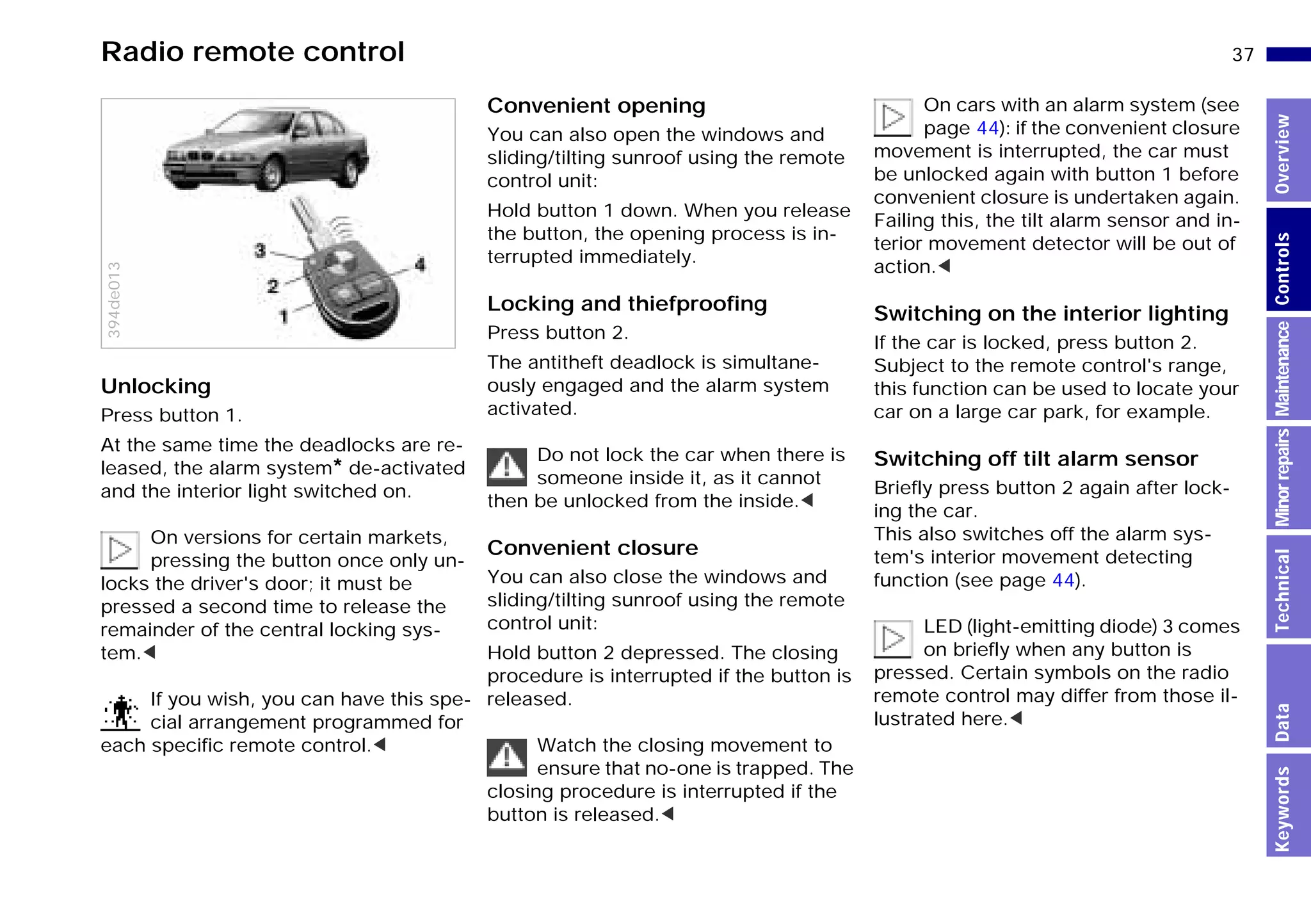 37n
MinorrepairsKeywordsOverviewControlsMaintenanceTechnicalData
Radio remote control
Unlocking
Press button 1.
At the same time the deadlocks are re-
leased, the alarm system* de-activated
and the interior light switched on.
On versions for certain markets,
pressing the button once only un-
locks the driver's door; it must be
pressed a second time to release the
remainder of the central locking sys-
tem.<
If you wish, you can have this spe-
cial arrangement programmed for
each specific remote control.<
394de013
Convenient opening
You can also open the windows and
sliding/tilting sunroof using the remote
control unit:
Hold button 1 down. When you release
the button, the opening process is in-
terrupted immediately.
Locking and thiefproofing
Press button 2.
The antitheft deadlock is simultane-
ously engaged and the alarm system
activated.
Do not lock the car when there is
someone inside it, as it cannot
then be unlocked from the inside.<
Convenient closure
You can also close the windows and
sliding/tilting sunroof using the remote
control unit:
Hold button 2 depressed. The closing
procedure is interrupted if the button is
released.
Watch the closing movement to
ensure that no-one is trapped. The
closing procedure is interrupted if the
button is released.<
On cars with an alarm system (see
page 44): if the convenient closure
movement is interrupted, the car must
be unlocked again with button 1 before
convenient closure is undertaken again.
Failing this, the tilt alarm sensor and in-
terior movement detector will be out of
action.<
Switching on the interior lighting
If the car is locked, press button 2.
Subject to the remote control's range,
this function can be used to locate your
car on a large car park, for example.
Switching off tilt alarm sensor
Briefly press button 2 again after lock-
ing the car.
This also switches off the alarm sys-
tem's interior movement detecting
function (see page 44).
LED (light-emitting diode) 3 comes
on briefly when any button is
pressed. Certain symbols on the radio
remote control may differ from those il-
lustrated here.<
Online Edition for Part-No. 01 41 9 791 301 - © 01/99 BMW AG
 