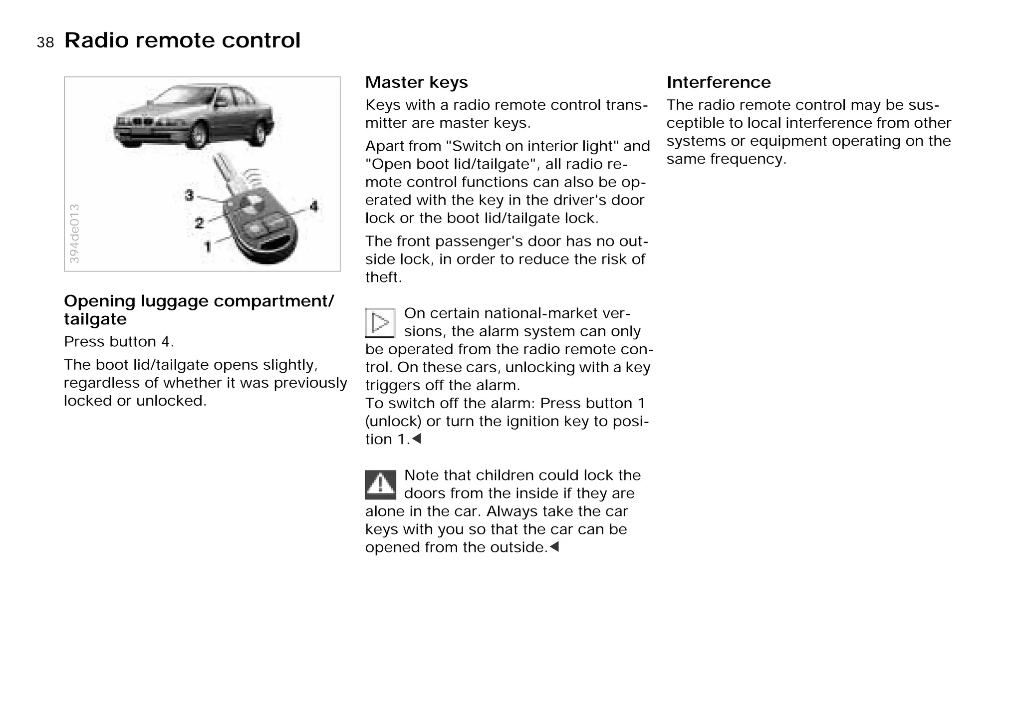 38nRadio remote control
Opening luggage compartment/
tailgate
Press button 4.
The boot lid/tailgate opens slightly,
regardless of whether it was previously
locked or unlocked.
394de013
Master keys
Keys with a radio remote control trans-
mitter are master keys.
Apart from "Switch on interior light" and
"Open boot lid/tailgate", all radio re-
mote control functions can also be op-
erated with the key in the driver's door
lock or the boot lid/tailgate lock.
The front passenger's door has no out-
side lock, in order to reduce the risk of
theft.
On certain national-market ver-
sions, the alarm system can only
be operated from the radio remote con-
trol. On these cars, unlocking with a key
triggers off the alarm.
To switch off the alarm: Press button 1
(unlock) or turn the ignition key to posi-
tion 1.<
Note that children could lock the
doors from the inside if they are
alone in the car. Always take the car
keys with you so that the car can be
opened from the outside.<
Interference
The radio remote control may be sus-
ceptible to local interference from other
systems or equipment operating on the
same frequency.
Online Edition for Part-No. 01 41 9 791 301 - © 01/99 BMW AG
 