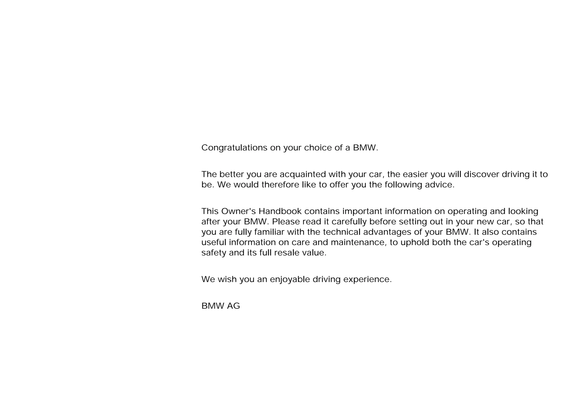 Congratulations on your choice of a BMW.
The better you are acquainted with your car, the easier you will discover driving it to
be. We would therefore like to offer you the following advice.
This Owner's Handbook contains important information on operating and looking
after your BMW. Please read it carefully before setting out in your new car, so that
you are fully familiar with the technical advantages of your BMW. It also contains
useful information on care and maintenance, to uphold both the car's operating
safety and its full resale value.
We wish you an enjoyable driving experience.
BMW AG
Online Edition for Part-No. 01 41 9 791 301 - © 01/99 BMW AG
 