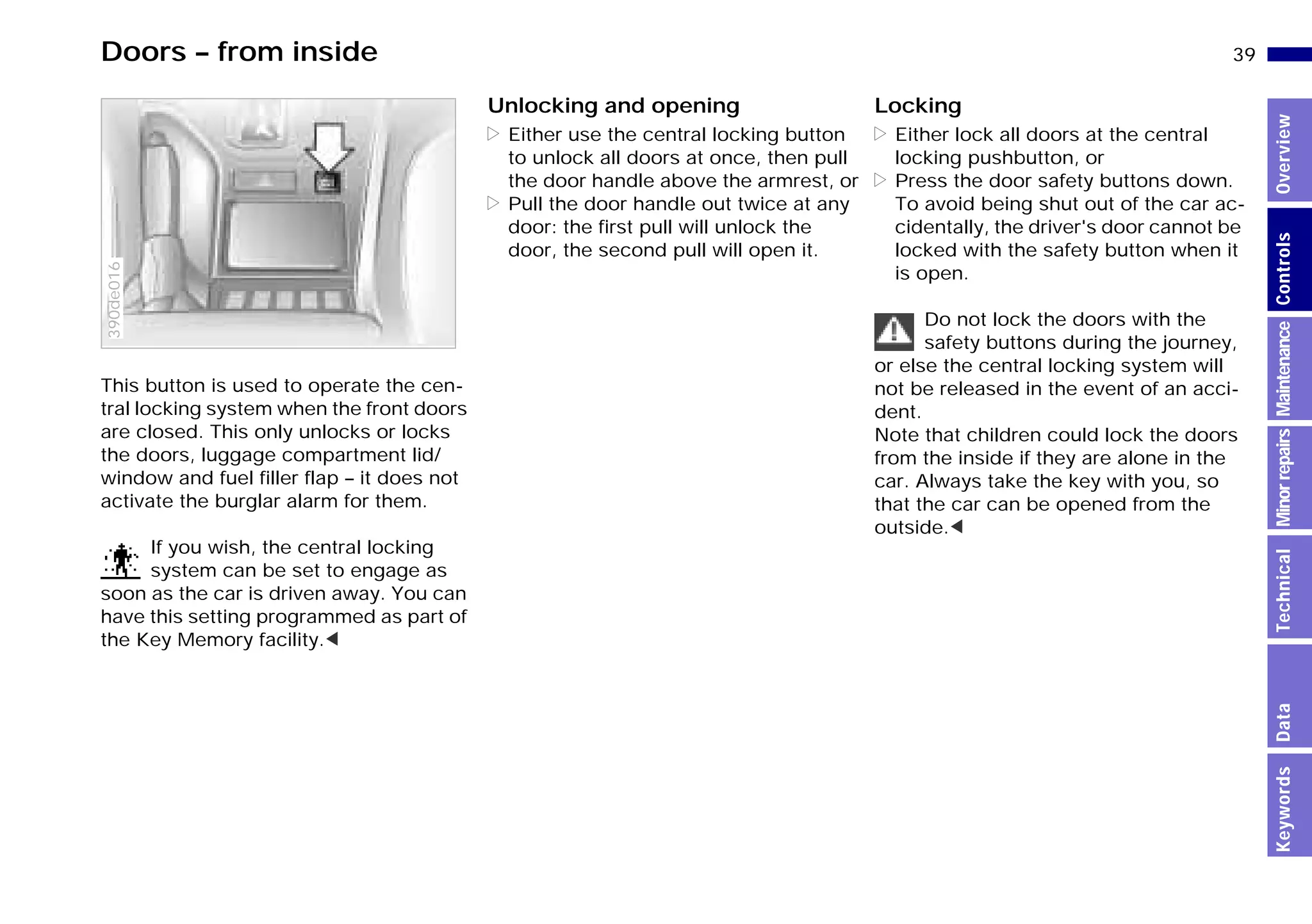 39n
MinorrepairsKeywordsOverviewControlsMaintenanceTechnicalData
Doors – from inside
This button is used to operate the cen-
tral locking system when the front doors
are closed. This only unlocks or locks
the doors, luggage compartment lid/
window and fuel filler flap – it does not
activate the burglar alarm for them.
If you wish, the central locking
system can be set to engage as
soon as the car is driven away. You can
have this setting programmed as part of
the Key Memory facility.<
390de016
Unlocking and opening
> Either use the central locking button
to unlock all doors at once, then pull
the door handle above the armrest, or
> Pull the door handle out twice at any
door: the first pull will unlock the
door, the second pull will open it.
Locking
> Either lock all doors at the central
locking pushbutton, or
> Press the door safety buttons down.
To avoid being shut out of the car ac-
cidentally, the driver's door cannot be
locked with the safety button when it
is open.
Do not lock the doors with the
safety buttons during the journey,
or else the central locking system will
not be released in the event of an acci-
dent.
Note that children could lock the doors
from the inside if they are alone in the
car. Always take the key with you, so
that the car can be opened from the
outside.<
Online Edition for Part-No. 01 41 9 791 301 - © 01/99 BMW AG
 