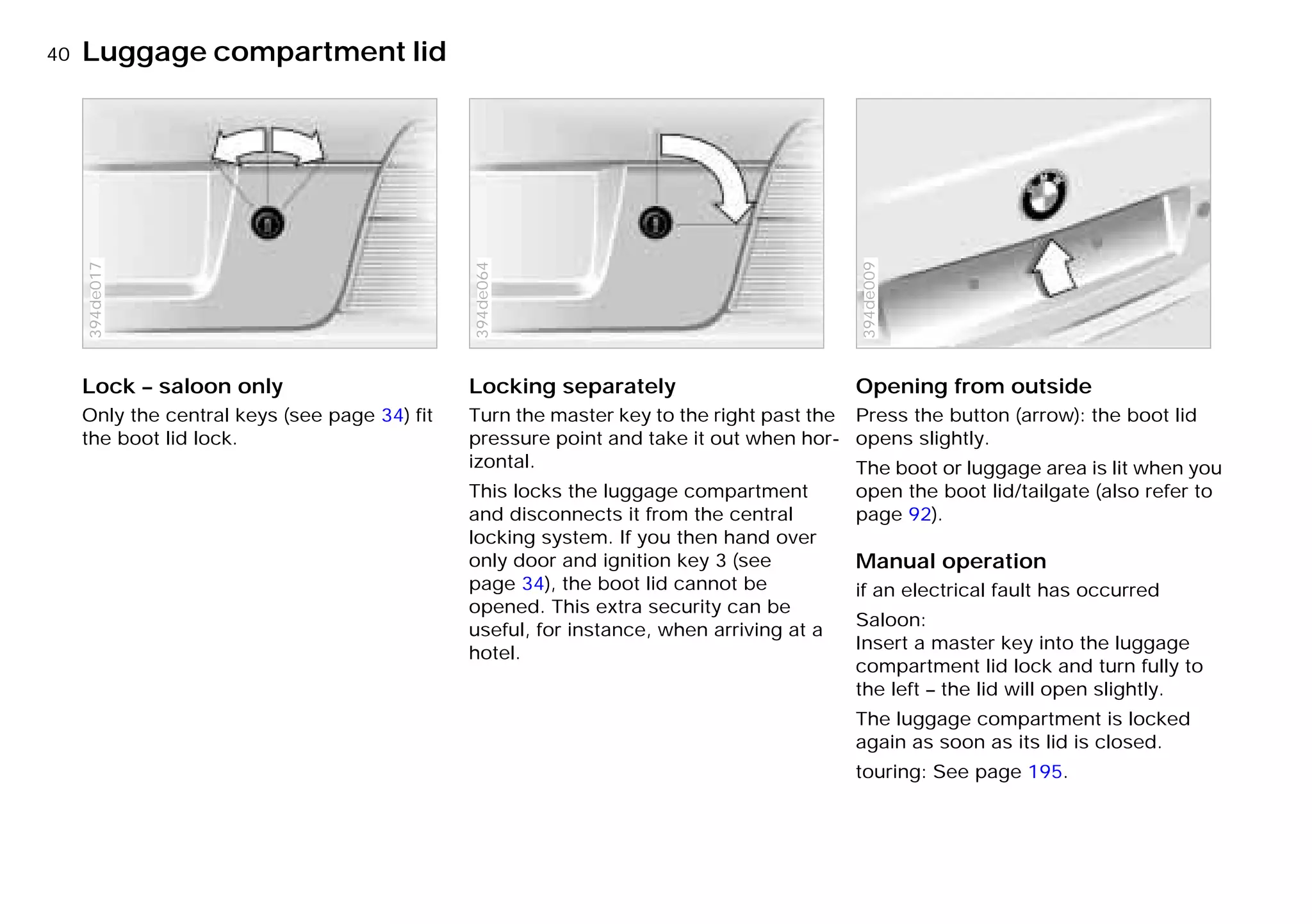 40nLuggage compartment lid
Lock – saloon only
Only the central keys (see page 34) fit
the boot lid lock.
394de017
Locking separately
Turn the master key to the right past the
pressure point and take it out when hor-
izontal.
This locks the luggage compartment
and disconnects it from the central
locking system. If you then hand over
only door and ignition key 3 (see
page 34), the boot lid cannot be
opened. This extra security can be
useful, for instance, when arriving at a
hotel.
394de064
Opening from outside
Press the button (arrow): the boot lid
opens slightly.
The boot or luggage area is lit when you
open the boot lid/tailgate (also refer to
page 92).
Manual operation
if an electrical fault has occurred
Saloon:
Insert a master key into the luggage
compartment lid lock and turn fully to
the left – the lid will open slightly.
The luggage compartment is locked
again as soon as its lid is closed.
touring: See page 195.
394de009
Online Edition for Part-No. 01 41 9 791 301 - © 01/99 BMW AG
 