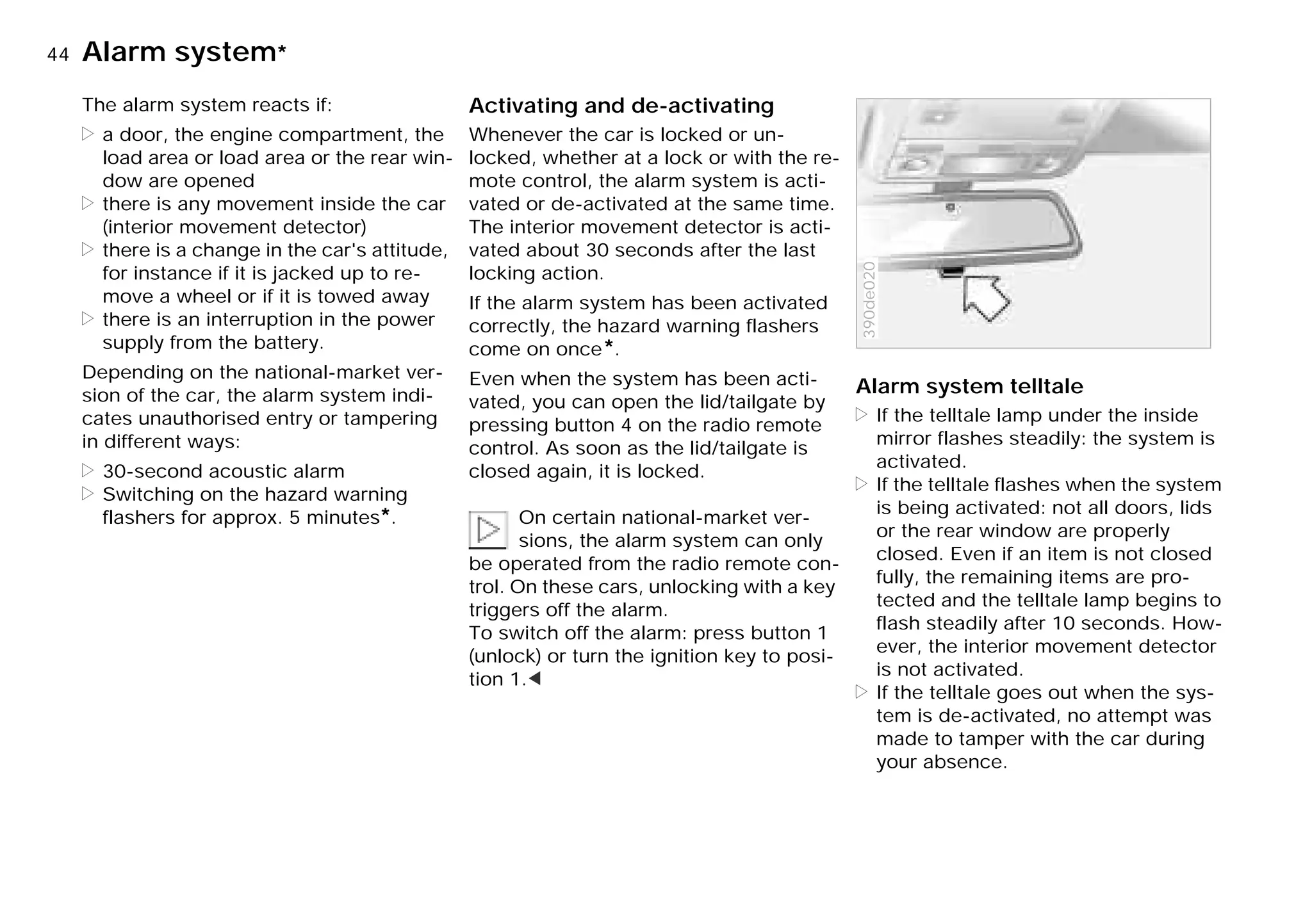 44nAlarm system*
The alarm system reacts if:
> a door, the engine compartment, the
load area or load area or the rear win-
dow are opened
> there is any movement inside the car
(interior movement detector)
> there is a change in the car's attitude,
for instance if it is jacked up to re-
move a wheel or if it is towed away
> there is an interruption in the power
supply from the battery.
Depending on the national-market ver-
sion of the car, the alarm system indi-
cates unauthorised entry or tampering
in different ways:
> 30-second acoustic alarm
> Switching on the hazard warning
flashers for approx. 5 minutes*.
Activating and de-activating
Whenever the car is locked or un-
locked, whether at a lock or with the re-
mote control, the alarm system is acti-
vated or de-activated at the same time.
The interior movement detector is acti-
vated about 30 seconds after the last
locking action.
If the alarm system has been activated
correctly, the hazard warning flashers
come on once*.
Even when the system has been acti-
vated, you can open the lid/tailgate by
pressing button 4 on the radio remote
control. As soon as the lid/tailgate is
closed again, it is locked.
On certain national-market ver-
sions, the alarm system can only
be operated from the radio remote con-
trol. On these cars, unlocking with a key
triggers off the alarm.
To switch off the alarm: press button 1
(unlock) or turn the ignition key to posi-
tion 1.<
Alarm system telltale
> If the telltale lamp under the inside
mirror flashes steadily: the system is
activated.
> If the telltale flashes when the system
is being activated: not all doors, lids
or the rear window are properly
closed. Even if an item is not closed
fully, the remaining items are pro-
tected and the telltale lamp begins to
flash steadily after 10 seconds. How-
ever, the interior movement detector
is not activated.
> If the telltale goes out when the sys-
tem is de-activated, no attempt was
made to tamper with the car during
your absence.
390de020
Online Edition for Part-No. 01 41 9 791 301 - © 01/99 BMW AG
 