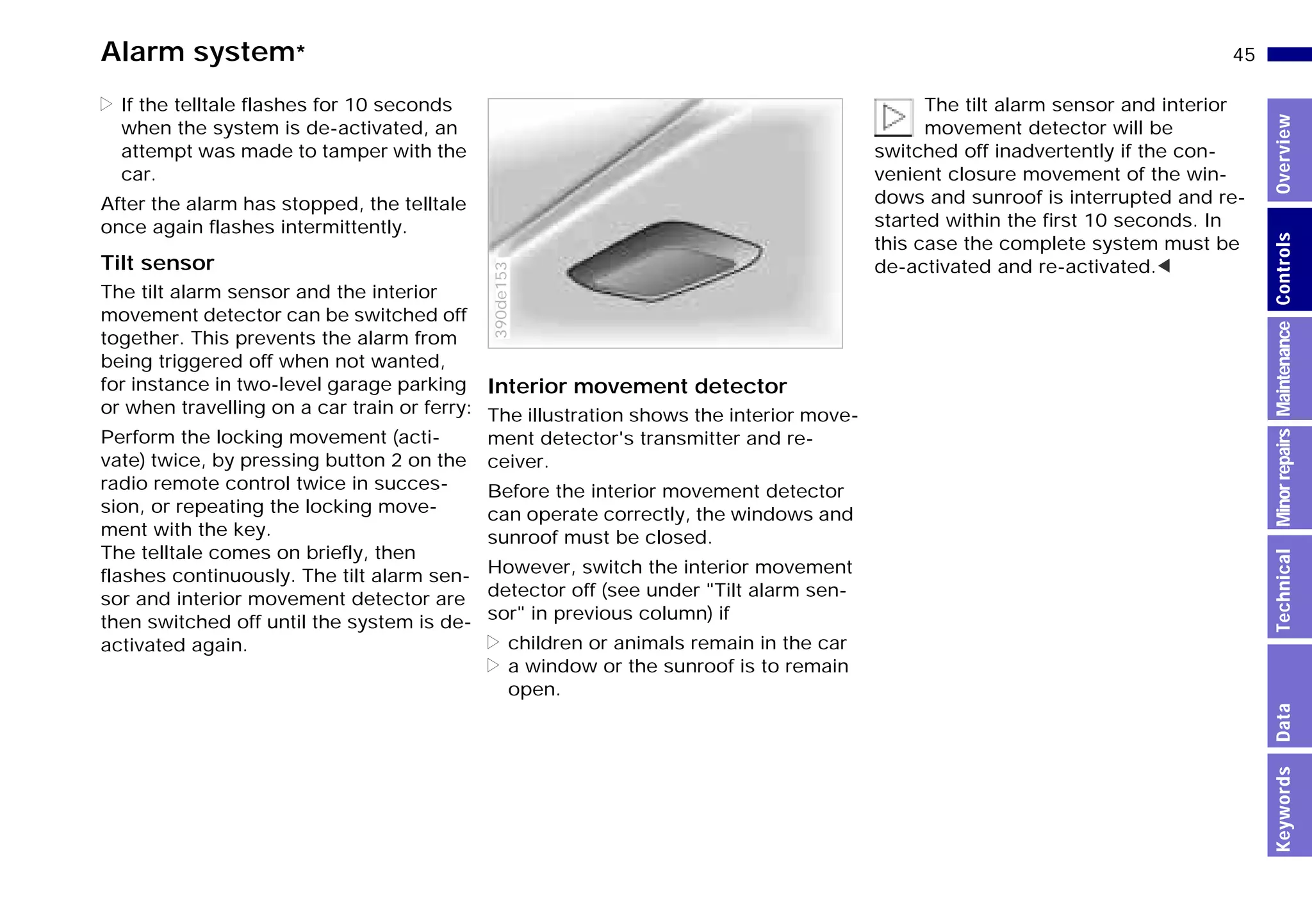 45n
MinorrepairsKeywordsOverviewControlsMaintenanceTechnicalData
Alarm system*
> If the telltale flashes for 10 seconds
when the system is de-activated, an
attempt was made to tamper with the
car.
After the alarm has stopped, the telltale
once again flashes intermittently.
Tilt sensor
The tilt alarm sensor and the interior
movement detector can be switched off
together. This prevents the alarm from
being triggered off when not wanted,
for instance in two-level garage parking
or when travelling on a car train or ferry:
Perform the locking movement (acti-
vate) twice, by pressing button 2 on the
radio remote control twice in succes-
sion, or repeating the locking move-
ment with the key.
The telltale comes on briefly, then
flashes continuously. The tilt alarm sen-
sor and interior movement detector are
then switched off until the system is de-
activated again.
Interior movement detector
The illustration shows the interior move-
ment detector's transmitter and re-
ceiver.
Before the interior movement detector
can operate correctly, the windows and
sunroof must be closed.
However, switch the interior movement
detector off (see under "Tilt alarm sen-
sor" in previous column) if
> children or animals remain in the car
> a window or the sunroof is to remain
open.
390de153
The tilt alarm sensor and interior
movement detector will be
switched off inadvertently if the con-
venient closure movement of the win-
dows and sunroof is interrupted and re-
started within the first 10 seconds. In
this case the complete system must be
de-activated and re-activated.<
Online Edition for Part-No. 01 41 9 791 301 - © 01/99 BMW AG
 