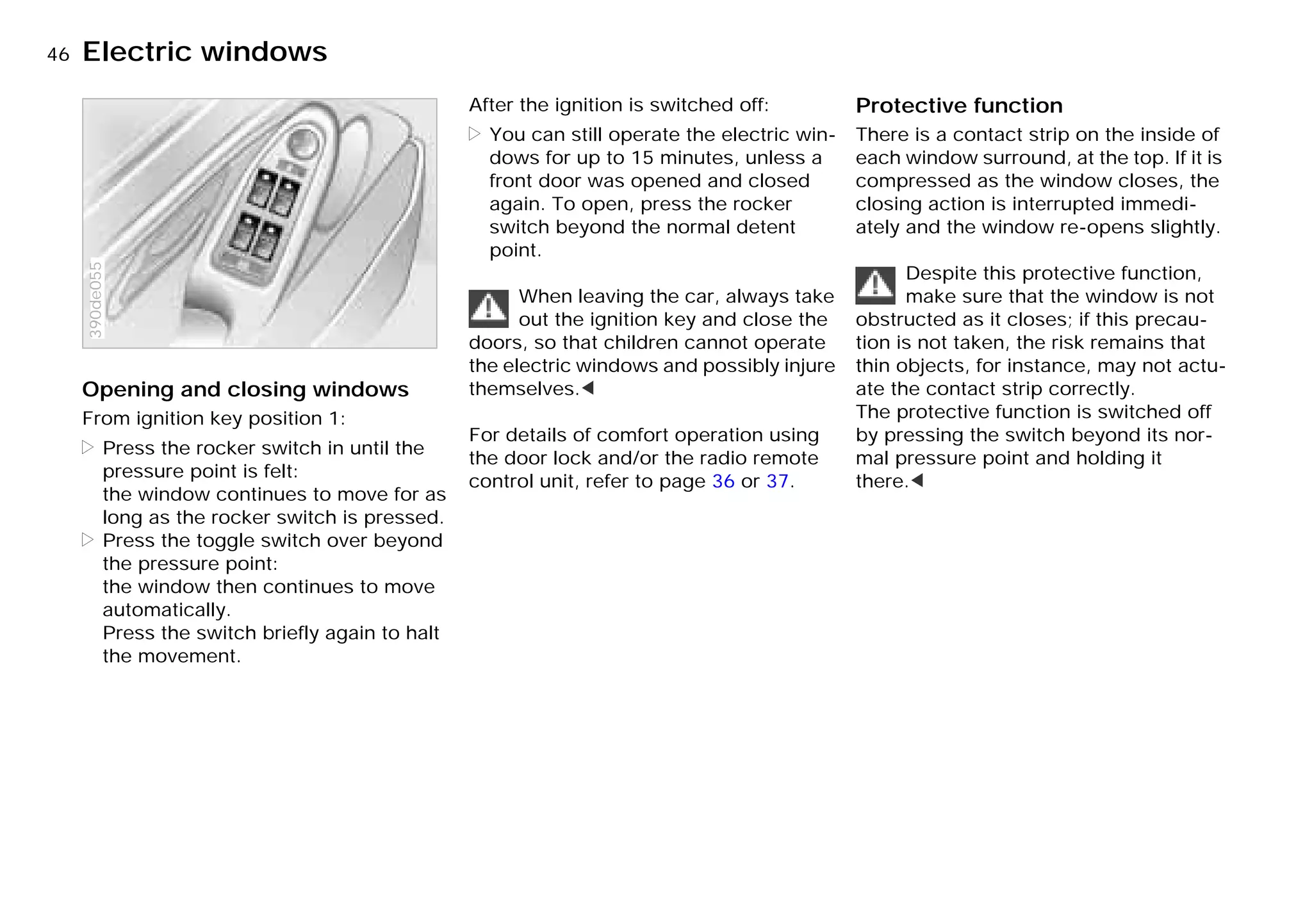 46nElectric windows
Opening and closing windows
From ignition key position 1:
> Press the rocker switch in until the
pressure point is felt:
the window continues to move for as
long as the rocker switch is pressed.
> Press the toggle switch over beyond
the pressure point:
the window then continues to move
automatically.
Press the switch briefly again to halt
the movement.
390de055
After the ignition is switched off:
> You can still operate the electric win-
dows for up to 15 minutes, unless a
front door was opened and closed
again. To open, press the rocker
switch beyond the normal detent
point.
When leaving the car, always take
out the ignition key and close the
doors, so that children cannot operate
the electric windows and possibly injure
themselves.<
For details of comfort operation using
the door lock and/or the radio remote
control unit, refer to page 36 or 37.
Protective function
There is a contact strip on the inside of
each window surround, at the top. If it is
compressed as the window closes, the
closing action is interrupted immedi-
ately and the window re-opens slightly.
Despite this protective function,
make sure that the window is not
obstructed as it closes; if this precau-
tion is not taken, the risk remains that
thin objects, for instance, may not actu-
ate the contact strip correctly.
The protective function is switched off
by pressing the switch beyond its nor-
mal pressure point and holding it
there.<
Online Edition for Part-No. 01 41 9 791 301 - © 01/99 BMW AG
 