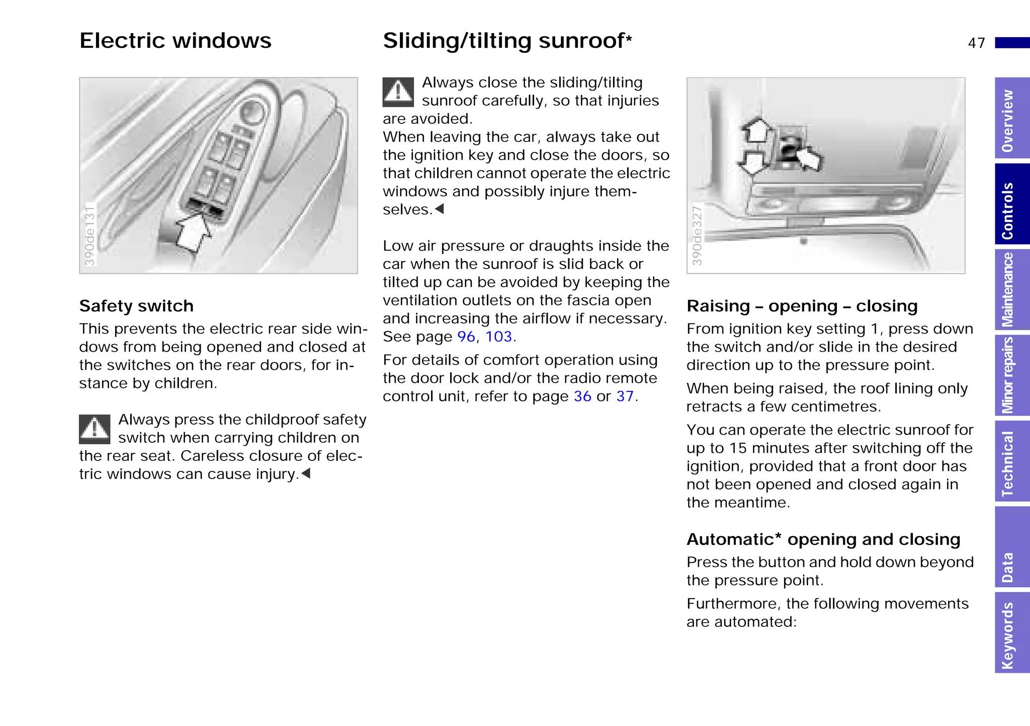 47n
MinorrepairsKeywordsOverviewControlsMaintenanceTechnicalData
Electric windows Sliding/tilting sunroof*
Safety switch
This prevents the electric rear side win-
dows from being opened and closed at
the switches on the rear doors, for in-
stance by children.
Always press the childproof safety
switch when carrying children on
the rear seat. Careless closure of elec-
tric windows can cause injury.<
390de131
Always close the sliding/tilting
sunroof carefully, so that injuries
are avoided.
When leaving the car, always take out
the ignition key and close the doors, so
that children cannot operate the electric
windows and possibly injure them-
selves.<
Low air pressure or draughts inside the
car when the sunroof is slid back or
tilted up can be avoided by keeping the
ventilation outlets on the fascia open
and increasing the airflow if necessary.
See page 96, 103.
For details of comfort operation using
the door lock and/or the radio remote
control unit, refer to page 36 or 37.
Raising – opening – closing
From ignition key setting 1, press down
the switch and/or slide in the desired
direction up to the pressure point.
When being raised, the roof lining only
retracts a few centimetres.
You can operate the electric sunroof for
up to 15 minutes after switching off the
ignition, provided that a front door has
not been opened and closed again in
the meantime.
Automatic* opening and closing
Press the button and hold down beyond
the pressure point.
Furthermore, the following movements
are automated:
390de327
Online Edition for Part-No. 01 41 9 791 301 - © 01/99 BMW AG
 