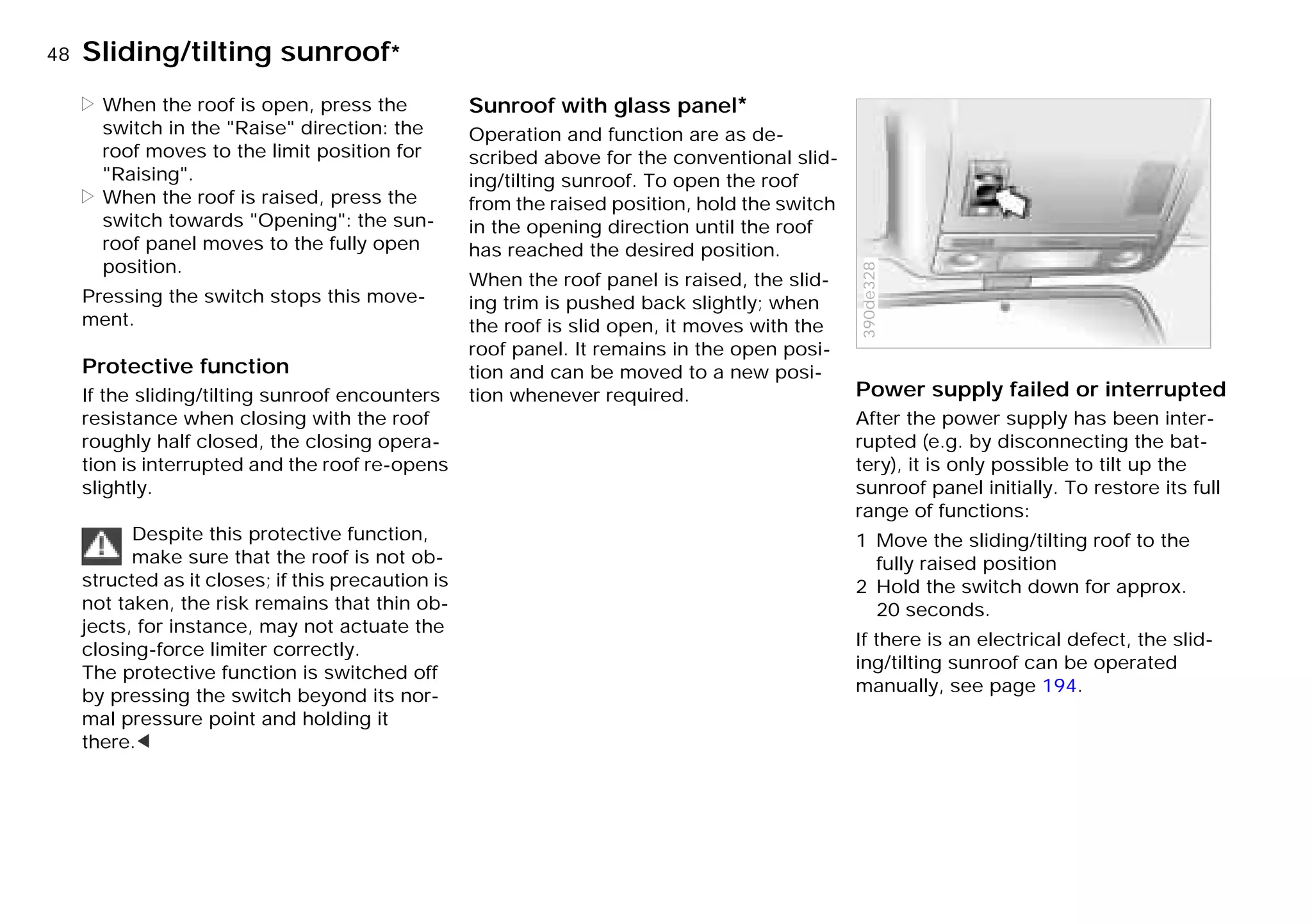 48nSliding/tilting sunroof*
> When the roof is open, press the
switch in the "Raise" direction: the
roof moves to the limit position for
"Raising".
> When the roof is raised, press the
switch towards "Opening": the sun-
roof panel moves to the fully open
position.
Pressing the switch stops this move-
ment.
Protective function
If the sliding/tilting sunroof encounters
resistance when closing with the roof
roughly half closed, the closing opera-
tion is interrupted and the roof re-opens
slightly.
Despite this protective function,
make sure that the roof is not ob-
structed as it closes; if this precaution is
not taken, the risk remains that thin ob-
jects, for instance, may not actuate the
closing-force limiter correctly.
The protective function is switched off
by pressing the switch beyond its nor-
mal pressure point and holding it
there.<
Sunroof with glass panel*
Operation and function are as de-
scribed above for the conventional slid-
ing/tilting sunroof. To open the roof
from the raised position, hold the switch
in the opening direction until the roof
has reached the desired position.
When the roof panel is raised, the slid-
ing trim is pushed back slightly; when
the roof is slid open, it moves with the
roof panel. It remains in the open posi-
tion and can be moved to a new posi-
tion whenever required. Power supply failed or interrupted
After the power supply has been inter-
rupted (e.g. by disconnecting the bat-
tery), it is only possible to tilt up the
sunroof panel initially. To restore its full
range of functions:
1 Move the sliding/tilting roof to the
fully raised position
2 Hold the switch down for approx.
20 seconds.
If there is an electrical defect, the slid-
ing/tilting sunroof can be operated
manually, see page 194.
390de328
Online Edition for Part-No. 01 41 9 791 301 - © 01/99 BMW AG
 