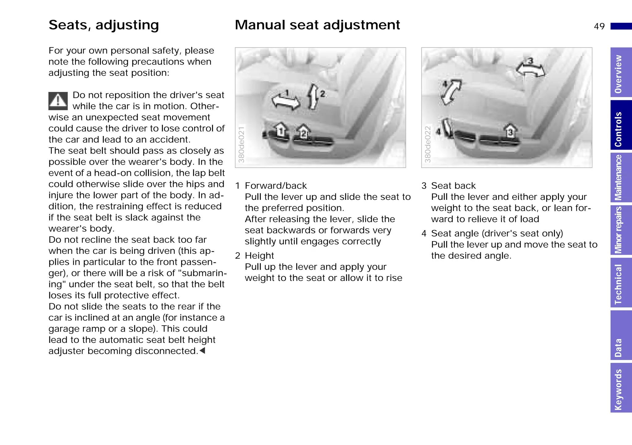 49n
MinorrepairsKeywordsOverviewControlsMaintenanceTechnicalData
For your own personal safety, please
note the following precautions when
adjusting the seat position:
Do not reposition the driver's seat
while the car is in motion. Other-
wise an unexpected seat movement
could cause the driver to lose control of
the car and lead to an accident.
The seat belt should pass as closely as
possible over the wearer's body. In the
event of a head-on collision, the lap belt
could otherwise slide over the hips and
injure the lower part of the body. In ad-
dition, the restraining effect is reduced
if the seat belt is slack against the
wearer's body.
Do not recline the seat back too far
when the car is being driven (this ap-
plies in particular to the front passen-
ger), or there will be a risk of "submarin-
ing" under the seat belt, so that the belt
loses its full protective effect.
Do not slide the seats to the rear if the
car is inclined at an angle (for instance a
garage ramp or a slope). This could
lead to the automatic seat belt height
adjuster becoming disconnected.<
1 Forward/back
Pull the lever up and slide the seat to
the preferred position.
After releasing the lever, slide the
seat backwards or forwards very
slightly until engages correctly
2 Height
Pull up the lever and apply your
weight to the seat or allow it to rise380de021
3 Seat back
Pull the lever and either apply your
weight to the seat back, or lean for-
ward to relieve it of load
4 Seat angle (driver's seat only)
Pull the lever up and move the seat to
the desired angle.
380de022
Seats, adjusting Manual seat adjustment
Online Edition for Part-No. 01 41 9 791 301 - © 01/99 BMW AG
 